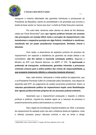 CÂMARA DOS DEPUTADOS
37
assegurar a máxima efetividade das garantias individuais e processuais do
Presidente da República, diante da sensibilidade e da gravidade que envolve a
tarefa de fazer sentar no “banco dos réus” o chefe do Poder Executivo nacional.
Por outro lado, devemos estar atentos ao alerta de Rui Barbosa,
citado por Paulo Bonavides4
para que rigores jurídicos formais em excesso
não provoquem um manejo difícil, lento e corruptor do impeachment e não
transformem a respectiva punição em algo fictício, irrealizável e mentiroso,
resultando daí um poder presidencial irresponsável, ilimitado, imoral e
absoluto.
Com razão, a observância de aspectos jurídicos do processo de
impeachment, em especial a obediência às garantias de ampla defesa e do
contraditório, não lhe retiram a marcante conotação política. Segundo o
Ministro do STF Luis Roberto Barroso, na ADPF nº 378: “é equivocada a
pretensão de transportar, acriticamente, garantias inerentes a processos
criminais comuns para a esfera política dos crimes de responsabilidade, o
que ensejaria tratamento idêntico a situações bastante diversas”.
Aqui, vale lembrar, reforçando a índole política do julgamento, que
o ex-Presidente Fernando Collor foi condenado pelos Senadores, mas depois foi
absolvido pelo STF, em julgamento de caráter puramente jurisdicional. Assim, a
natureza parcialmente política do impeachment impõe certa flexibilização
dos rigores jurídico-formais próprios de um processo judicial ordinário.
Assentado que o impeachment pressupõe o respeito a critérios
jurídicos e políticos, importa-nos analisar agora se a natureza do processo é
predominantemente político-administrativa ou criminal.
Sob a égide da Constituição Imperial brasileira de 1824, o processo
de impeachment foi adotado entre nós sob a influência direta da Inglaterra, onde
o referido processo possui natureza criminal e não se limita a atingir
4
BONAVIDES, Paulo. Ciência Política. 17ª edição. São Paulo: Malheiros, 2010, p.336
 
