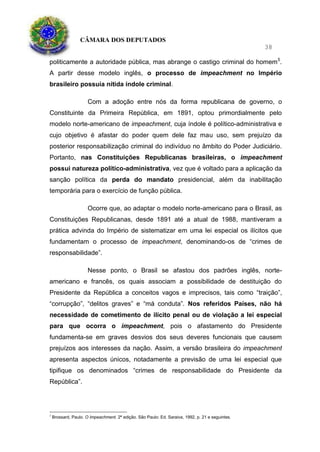 CÂMARA DOS DEPUTADOS
38
politicamente a autoridade pública, mas abrange o castigo criminal do homem5
.
A partir desse modelo inglês, o processo de impeachment no Império
brasileiro possuía nítida índole criminal.
Com a adoção entre nós da forma republicana de governo, o
Constituinte da Primeira República, em 1891, optou primordialmente pelo
modelo norte-americano de impeachment, cuja índole é político-administrativa e
cujo objetivo é afastar do poder quem dele faz mau uso, sem prejuízo da
posterior responsabilização criminal do indivíduo no âmbito do Poder Judiciário.
Portanto, nas Constituições Republicanas brasileiras, o impeachment
possui natureza político-administrativa, vez que é voltado para a aplicação da
sanção política da perda do mandato presidencial, além da inabilitação
temporária para o exercício de função pública.
Ocorre que, ao adaptar o modelo norte-americano para o Brasil, as
Constituições Republicanas, desde 1891 até a atual de 1988, mantiveram a
prática advinda do Império de sistematizar em uma lei especial os ilícitos que
fundamentam o processo de impeachment, denominando-os de “crimes de
responsabilidade”.
Nesse ponto, o Brasil se afastou dos padrões inglês, norte-
americano e francês, os quais associam a possibilidade de destituição do
Presidente da República a conceitos vagos e imprecisos, tais como “traição”,
“corrupção”, “delitos graves” e “má conduta”. Nos referidos Países, não há
necessidade de cometimento de ilícito penal ou de violação a lei especial
para que ocorra o impeachment, pois o afastamento do Presidente
fundamenta-se em graves desvios dos seus deveres funcionais que causem
prejuízos aos interesses da nação. Assim, a versão brasileira do impeachment
apresenta aspectos únicos, notadamente a previsão de uma lei especial que
tipifique os denominados “crimes de responsabilidade do Presidente da
República”.
5
Brossard, Paulo. O Impeachment. 2ª edição. São Paulo: Ed. Saraiva, 1992, p. 21 e seguintes.
 