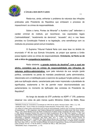CÂMARA DOS DEPUTADOS
39
Resta-nos, ainda, enfrentar o problema da natureza das infrações
praticadas pelo Presidente da República que embasam o processo de
impeachment: os crimes de responsabilidade.
Sobre o tema, Pontes de Miranda6
e Aurelino Leal7
defendem o
caráter criminal do instituto, por reconhecer, nas expressões legais
(“admissibilidade”, “recebimento da denúncia”, “acusado”, etc.) e nas fases
previstas na Constituição Federal e na legislação, uma semelhança com os
institutos do processo penal comum brasileiro.
O Supremo Tribunal Federal flerta com essa tese no âmbito do
enunciado nº 46 de sua Súmula Vinculante, ao propor que apenas a União
possa legislar sobre os crimes de responsabilidade. Entretanto, tal flerte se dá
sob a ótica da competência legislativa.
Nada obstante, a grande maioria da doutrina8
, com a qual me
alinho, considera que os crimes de responsabilidade são infrações de
natureza político-administrativa, quer pela natureza da sua sanção (parte
política, consistente na perda do mandato presidencial, parte administrativa,
relacionada com a inabilitação para o exercício de qualquer função pública), quer
pela sua tipificação aberta, caracterizada pela maior imprecisão e pluralidade de
significados, exatamente a fim de permitir maior discricionariedade aos
parlamentares no momento da tipificação das condutas do Presidente da
República9
.
Ao longo da decisão do STF proferida na ADPF no
378, podemos
observar nos votos de pelo menos quatro Ministros (Celso de Mello, Rosa
6
MIRANDA, Pontes de. Comentários à Constituição de 1946. Rio de Janeiro: Henrique Cahem, 1946, v. 2, p. 138.
7
AURELINO LEAL. Teoria e Prática da Constituição Federal Brasileira, Primeira Parte, 1925, p. 480.
8
Em defesa do caráter político-administrativo dos crimes de responsabilidade, podemos citar na doutrina: Paulo Brossard
(O Impeachment..., p. 69 e seguintes), José Frederico Marques (Da competência em matéria penal. São Paulo: Saraiva,
1953, p. 154), Gilmar Mendes (Curso de Direito Constitucional. 6ª edição revista e atualizada. São Paulo: Saraiva, 2011,
p. 958), Manoel Gonçalves Ferreira Filho (Curso de Direito Constitucional, 32ª ed. São Paulo: Saraiva, p. 163), Uadi
Lammêgo Bulos. (Constitução Federal anotada. 7ª ed. São Paulo: Saraiva, 2007, p. 916), Luiz Alberto David Araújo e
Vidal Serrano Nunes Júnior (Curso de Direito Constitucional, 2004, p. 293), Alexandre de Moraes (Constituição do Brasil
interpretada e legislação constitucional. São Paulo: Atlas, 2011, p. 1.201), Luiz Flávio Gomes (Crimes de
responsabilidade fiscal: Lei n. 10.028/00. São Paulo: Editora Revista dos Tribunais, 2011, p. 23), Damásio de Jesus
(Direito Penal: Parte geral, v. I, 2003, p. 222), Eugênio Pacelli (Curso de Processo Penal, 17ª edição revista e ampliada.
São Paulo: Atlas, 2013, p. 122-123); Fernando Whitaker da Cunha (O Impeachment. Revista da Academia Brasileira de
Letras Jurídicas. Ano VII, n. 4, Rio de Janeiro, 2o
semestre de 1993, p. 168), entre outros.
9
BROSSARD, Paulo. O Impeachment..., p. 142.
 