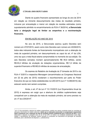 CÂMARA DOS DEPUTADOS
4
Diante do quadro financeiro apresentado ao longo do ano de 2014
em relação ao iminente descumprimento das metas de resultado primário,
inclusive por arrecadação a menor em relação às receitas estimadas (como
supostamente admitido no encaminhamento do PLN nº 36/2014), a Denunciada
teria a obrigação legal de limitar os empenhos e a movimentação
financeira.
EM RELAÇÃO AO ANO DE 2015
No ano de 2015, a Denunciada assinou quatro Decretos sem
número em 27/07/2015, assim como dois Decretos sem número em 20/08/2015,
todos eles indicando fontes de financiamento incompatíveis com a obtenção da
meta de superávit primário, em descumprimento ao caput do art. 4º da LOA,
uma vez que a meta fiscal estaria comprometida no momento de sua edição. Os
seis Decretos somados montam aproximadamente R$ 95,9 bilhões, sendo
R$ 93,4 bilhões de anulação de dotações orçamentárias, R$ 1,6 bilhão de
superávit financeiro e R$ 863,6 milhões de excesso de arrecadação.
Os exames do Relatório de Avaliação do 3º bimestre de 2015 e do
PLN nº 5/2015 e respectiva Mensagem (encaminhados ao Congresso Nacional
em 22 de julho de 2015) revelariam o reconhecimento por parte do Poder
Executivo de que as metas estabelecidas na LDO-2015 (Lei nº 13.080/2015) não
estavam sendo nem seriam cumpridas.
Ainda, o art. 4º da Lei nº 13.115/2015 (Lei Orçamentária Anual de
2015) é expresso em exigir que a abertura de créditos suplementares seja
compatível com a obtenção da meta de resultado primário, tal como previsto no
art. 4o
da LOA/20142
.
2
Art. 4º. Fica autorizada a abertura de créditos suplementares, restritos aos valores constantes desta Lei, excluídas as
alterações decorrentes de créditos adicionais, desde que as alterações promovidas na programação orçamentária
sejam compatíveis com a obtenção da meta de resultado primário estabelecida para o exercício de 2015 e sejam
observados o disposto no parágrafo único do art. 8º da LRF e os limites e as condições estabelecidos neste artigo,
vedado o cancelamento de quaisquer valores incluídos ou acrescidos em decorrência da aprovação de emendas
individuais, para o atendimento de despesas: [...].(Destacamos)
 