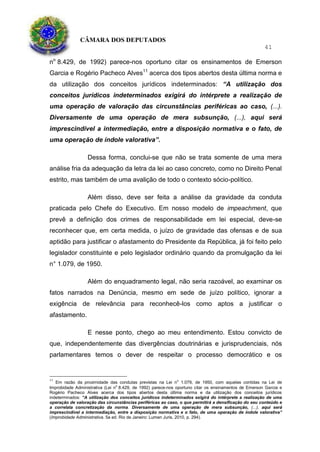 CÂMARA DOS DEPUTADOS
41
no
8.429, de 1992) parece-nos oportuno citar os ensinamentos de Emerson
Garcia e Rogério Pacheco Alves11
acerca dos tipos abertos desta última norma e
da utilização dos conceitos jurídicos indeterminados: “A utilização dos
conceitos jurídicos indeterminados exigirá do intérprete a realização de
uma operação de valoração das circunstâncias periféricas ao caso, (...).
Diversamente de uma operação de mera subsunção, (...), aqui será
imprescindível a intermediação, entre a disposição normativa e o fato, de
uma operação de índole valorativa”.
Dessa forma, conclui-se que não se trata somente de uma mera
análise fria da adequação da letra da lei ao caso concreto, como no Direito Penal
estrito, mas também de uma avalição de todo o contexto sócio-político.
Além disso, deve ser feita a análise da gravidade da conduta
praticada pelo Chefe do Executivo. Em nosso modelo de impeachment, que
prevê a definição dos crimes de responsabilidade em lei especial, deve-se
reconhecer que, em certa medida, o juízo de gravidade das ofensas e de sua
aptidão para justificar o afastamento do Presidente da República, já foi feito pelo
legislador constituinte e pelo legislador ordinário quando da promulgação da lei
n° 1.079, de 1950.
Além do enquadramento legal, não seria razoável, ao examinar os
fatos narrados na Denúncia, mesmo em sede de juízo político, ignorar a
exigência de relevância para reconhecê-los como aptos a justificar o
afastamento.
E nesse ponto, chego ao meu entendimento. Estou convicto de
que, independentemente das divergências doutrinárias e jurisprudenciais, nós
parlamentares temos o dever de respeitar o processo democrático e os
11
Em razão da proximidade das condutas previstas na Lei no
1.079, de 1950, com aquelas contidas na Lei de
Improbidade Administrativa (Lei no
8.429, de 1992) parece-nos oportuno citar os ensinamentos de Emerson Garcia e
Rogério Pacheco Alves acerca dos tipos abertos desta última norma e da utilização dos conceitos jurídicos
indeterminados: “A utilização dos conceitos jurídicos indeterminados exigirá do intérprete a realização de uma
operação de valoração das circunstâncias periféricas ao caso, o que permitirá a densificação do seu conteúdo e
a correlata concretização da norma. Diversamente de uma operação de mera subsunção, (...), aqui será
imprescindível a intermediação, entre a disposição normativa e o fato, de uma operação de índole valorativa”
(Improbidade Administrativa. 5a ed. Rio de Janeiro: Lumen Juris, 2010, p. 294).
 