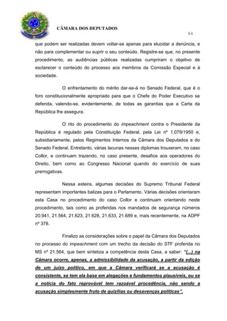 CÂMARA DOS DEPUTADOS
44
que podem ser realizadas devem voltar-se apenas para elucidar a denúncia, e
não para complementar ou suprir o seu conteúdo. Registre-se que, no presente
procedimento, as audiências públicas realizadas cumpriram o objetivo de
esclarecer o conteúdo do processo aos membros da Comissão Especial e à
sociedade.
O enfrentamento do mérito dar-se-á no Senado Federal, que é o
foro constitucionalmente apropriado para que o Chefe do Poder Executivo se
defenda, valendo-se, evidentemente, de todas as garantias que a Carta da
República lhe assegura.
O rito do procedimento do impeachment contra o Presidente da
República é regulado pela Constituição Federal, pela Lei nº 1.079/1950 e,
subsidiariamente, pelos Regimentos Internos da Câmara dos Deputados e do
Senado Federal. Entretanto, várias lacunas nesses diplomas trouxeram, no caso
Collor, e continuam trazendo, no caso presente, desafios aos operadores do
Direito, bem como ao Congresso Nacional quando do exercício de suas
prerrogativas.
Nessa esteira, algumas decisões do Supremo Tribunal Federal
representam importantes balizas para o Parlamento. Várias decisões orientaram
esta Casa no procedimento do caso Collor e continuam orientando neste
procedimento, tais como as proferidas nos mandados de segurança números
20.941, 21.564, 21.623, 21.628, 21.633, 21.689 e, mais recentemente, na ADPF
nº 378.
Finalizo as considerações sobre o papel da Câmara dos Deputados
no processo do impeachment com um trecho da decisão do STF proferida no
MS nº 21.564, que bem sintetiza a competência desta Casa, a saber: “(...) na
Câmara ocorre, apenas, a admissibilidade da acusação, a partir da edição
de um juízo político, em que a Câmara verificará se a acusação é
consistente, se tem ela base em alegações e fundamentos plausíveis, ou se
a notícia do fato reprovável tem razoável procedência, não sendo a
acusação simplesmente fruto de quizílias ou desavenças políticas”.
 