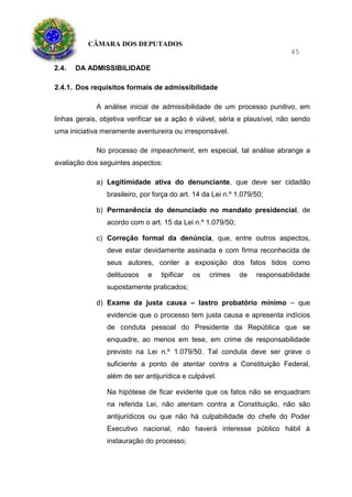 CÂMARA DOS DEPUTADOS
45
2.4. DA ADMISSIBILIDADE
2.4.1. Dos requisitos formais de admissibilidade
A análise inicial de admissibilidade de um processo punitivo, em
linhas gerais, objetiva verificar se a ação é viável, séria e plausível, não sendo
uma iniciativa meramente aventureira ou irresponsável.
No processo de impeachment, em especial, tal análise abrange a
avaliação dos seguintes aspectos:
a) Legitimidade ativa do denunciante, que deve ser cidadão
brasileiro, por força do art. 14 da Lei n.º 1.079/50;
b) Permanência do denunciado no mandato presidencial, de
acordo com o art. 15 da Lei n.º 1.079/50;
c) Correção formal da denúncia, que, entre outros aspectos,
deve estar devidamente assinada e com firma reconhecida de
seus autores, conter a exposição dos fatos tidos como
delituosos e tipificar os crimes de responsabilidade
supostamente praticados;
d) Exame da justa causa – lastro probatório mínimo – que
evidencie que o processo tem justa causa e apresenta indícios
de conduta pessoal do Presidente da República que se
enquadre, ao menos em tese, em crime de responsabilidade
previsto na Lei n.º 1.079/50. Tal conduta deve ser grave o
suficiente a ponto de atentar contra a Constituição Federal,
além de ser antijurídica e culpável.
Na hipótese de ficar evidente que os fatos não se enquadram
na referida Lei, não atentam contra a Constituição, não são
antijurídicos ou que não há culpabilidade do chefe do Poder
Executivo nacional, não haverá interesse público hábil à
instauração do processo;
 