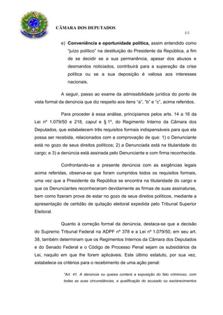 CÂMARA DOS DEPUTADOS
46
e) Conveniência e oportunidade política, assim entendido como
“juízo político” na destituição do Presidente da República, a fim
de se decidir se a sua permanência, apesar dos abusos e
desmandos noticiados, contribuirá para a superação da crise
política ou se a sua deposição é valiosa aos interesses
nacionais.
A seguir, passo ao exame da admissibilidade jurídica do ponto de
vista formal da denúncia que diz respeito aos itens “a”, “b” e “c”, acima referidos.
Para proceder à essa análise, principiamos pelos arts. 14 a 16 da
Lei nº 1.079/50 e 218, caput e § 1º, do Regimento Interno da Câmara dos
Deputados, que estabelecem três requisitos formais indispensáveis para que ela
possa ser recebida, relacionados com a comprovação de que: 1) o Denunciante
está no gozo de seus direitos políticos; 2) a Denunciada está na titularidade do
cargo; e 3) a denúncia está assinada pelo Denunciante e com firma reconhecida.
Confrontando-se a presente denúncia com as exigências legais
acima referidas, observa-se que foram cumpridos todos os requisitos formais,
uma vez que a Presidente da República se encontra na titularidade do cargo e
que os Denunciantes reconheceram devidamente as firmas de suas assinaturas,
bem como fizeram prova de estar no gozo de seus direitos políticos, mediante a
apresentação de certidão de quitação eleitoral expedida pelo Tribunal Superior
Eleitoral.
Quanto à correção formal da denúncia, destaca-se que a decisão
do Supremo Tribunal Federal na ADPF nº 378 e a Lei nº 1.079/50, em seu art.
38, também determinam que os Regimentos Internos da Câmara dos Deputados
e do Senado Federal e o Código de Processo Penal sejam os subsidiários da
Lei, naquilo em que lhe forem aplicáveis. Este último estatuto, por sua vez,
estabelece os critérios para o recebimento de uma ação penal:
“Art. 41. A denúncia ou queixa conterá a exposição do fato criminoso, com
todas as suas circunstâncias, a qualificação do acusado ou esclarecimentos
 
