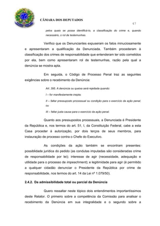 CÂMARA DOS DEPUTADOS
47
pelos quais se possa identificá-lo, a classificação do crime e, quando
necessário, o rol de testemunhas.
Verifico que os Denunciantes expuseram os fatos minuciosamente
e apresentaram a qualificação da Denunciada. Também procederam à
classificação dos crimes de responsabilidade que entenderam ter sido cometidos
por ela, bem como apresentaram rol de testemunhas, razão pela qual a
denúncia se mostra apta.
Em seguida, o Código de Processo Penal traz as seguintes
exigências sobre o recebimento da Denúncia:
Art. 395. A denúncia ou queixa será rejeitada quando:
I – for manifestamente inepta;
II – faltar pressuposto processual ou condição para o exercício da ação penal;
ou
III – faltar justa causa para o exercício da ação penal.
Quanto aos pressupostos processuais, a Denunciada é Presidente
da República e, nos termos do art. 51, I, da Constituição Federal, cabe a esta
Casa proceder à autorização, por dois terços de seus membros, para
instauração de processo contra o Chefe do Executivo.
As condições da ação também se encontram presentes:
possiblidade jurídica do pedido (as condutas imputadas são consideradas crime
de responsabilidade por lei); interesse de agir (necessidade, adequação e
utilidade para o processo de impeachment); e legitimidade para agir (é permitido
a qualquer cidadão denunciar o Presidente da República por crime de
responsabilidade, nos termos do art. 14 da Lei nº 1.079/50).
2.4.2. Da admissibilidade total ou parcial da Denúncia
Quero ressaltar neste tópico dois entendimentos importantíssimos
deste Relator. O primeiro sobre a competência da Comissão para analisar o
recebimento da Denúncia em sua integralidade e o segundo sobre a
 
