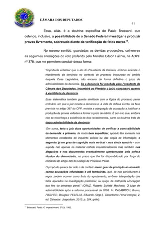 CÂMARA DOS DEPUTADOS
49
Essa, aliás, é a doutrina específica de Paulo Brossard, que
defende, inclusive, a possibilidade de o Senado Federal investigar e produzir
provas livremente, sobretudo diante da verificação de fatos novos13
.
No mesmo sentido, guardadas as devidas proporções, colhem-se
as seguintes afirmações do voto proferido pelo Ministro Edson Fachin, na ADPF
nº 378, que me permitem concluir dessa forma:
“Importante enfatizar que o ato do Presidente da Câmara, embora acarrete o
recebimento da denúncia no contexto do processo instaurado no âmbito
daquela Casa Legislativa, não encerra de forma definitiva o juízo de
admissibilidade da denúncia. Se a denúncia for recebida pelo Presidente da
Câmara dos Deputados, incumbirá ao Plenário o juízo conclusivo quanto
à viabilidade da denúncia.
Essa sistemática também guarda similitude com a lógica do processo penal
ordinário, em que o juiz recebe a denúncia e, à vista de defesa escrita, na fase
prevista no artigo 397 do CPP, revisita a adequação da acusação a justificar a
produção de provas voltadas a formar o juízo de mérito. É por isso que, embora
não se reconheça a existência de dois recebimentos, parte da doutrina trata de
dupla admissibilidade da denúncia:
“Em suma, teria o juiz duas oportunidades de verificar a admissibilidade
da demanda: a primeira, de modo bem superficial, apoiado tão somente nos
elementos constantes do inquérito policial ou das peças de informação; o
segundo, já em grau de cognição mais vertical - mas ainda sumário – com
suporte não apenas no material colhido inquisitorialmente mas também nas
alegações e nos documentos eventualmente apresentados pela defesa
técnica do denunciado, no prazo que lhe foi disponibilizado por força do
comando do artigo 396 do Código de Processo Penal.
O propósito parece ter sido o de conferir maior grau de proteção ao acusado
contra acusações infundadas e até temerárias, que, se não constituírem a
regra, podem ocorrer como fruto do açodamento, errônea interpretação dos
fatos apurados na investigação preliminar, ou quiçá, de distorcida concepção
dos fins do processo penal.” (CRUZ, Rogerio Schietti Machado. O juízo de
admissibilidade após a reforma processual de 2008. In: CALABRICH, Bruno;
FISCHER, Douglas; PELELLA, Eduardo (Orgs.). Garantismo Penal Integral, 2.
ed. Salvador: Juspodium, 2013. p. 204, grifei).
13
Brossard, Paulo. O Impeachment. 3ª Ed. 1992.
 