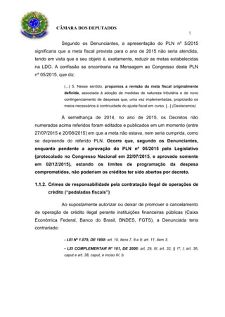 CÂMARA DOS DEPUTADOS
5
Segundo os Denunciantes, a apresentação do PLN nº 5/2015
significaria que a meta fiscal prevista para o ano de 2015 não seria atendida,
tendo em vista que o seu objeto é, exatamente, reduzir as metas estabelecidas
na LDO. A confissão se encontraria na Mensagem ao Congresso deste PLN
nº 05/2015, que diz:
(...) 5. Nesse sentido, propomos a revisão da meta fiscal originalmente
definida, associada à adoção de medidas de natureza tributária e de novo
contingenciamento de despesas que, uma vez implementadas, propiciarão os
meios necessários à continuidade do ajuste fiscal em curso. [...] (Destacamos)
À semelhança de 2014, no ano de 2015, os Decretos não
numerados acima referidos foram editados e publicados em um momento (entre
27/07/2015 e 20/08/2015) em que a meta não estava, nem seria cumprida, como
se depreende do referido PLN. Ocorre que, segundo os Denunciantes,
enquanto pendente a aprovação do PLN nº 05/2015 pelo Legislativo
(protocolado no Congresso Nacional em 22/07/2015, e aprovado somente
em 02/12/2015), estando os limites de programação da despesa
comprometidos, não poderiam os créditos ter sido abertos por decreto.
1.1.2. Crimes de responsabilidade pela contratação ilegal de operações de
crédito (“pedaladas fiscais”)
Ao supostamente autorizar ou deixar de promover o cancelamento
de operação de crédito ilegal perante instituições financeiras públicas (Caixa
Econômica Federal, Banco do Brasil, BNDES, FGTS), a Denunciada teria
contrariado:
- LEI Nº 1.079, DE 1950: art. 10, itens 7, 8 e 9; art. 11, item 3;
- LEI COMPLEMENTAR Nº 101, DE 2000: art. 29, III; art. 32, § 1º, I; art. 36,
caput e art. 38, caput, e inciso IV, b.
 