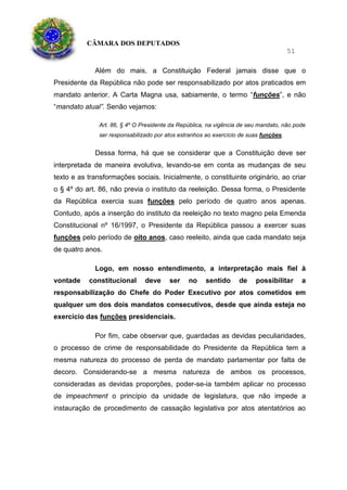 CÂMARA DOS DEPUTADOS
51
Além do mais, a Constituição Federal jamais disse que o
Presidente da República não pode ser responsabilizado por atos praticados em
mandato anterior. A Carta Magna usa, sabiamente, o termo “funções”, e não
“mandato atual”. Senão vejamos:
Art. 86, § 4º O Presidente da República, na vigência de seu mandato, não pode
ser responsabilizado por atos estranhos ao exercício de suas funções.
Dessa forma, há que se considerar que a Constituição deve ser
interpretada de maneira evolutiva, levando-se em conta as mudanças de seu
texto e as transformações sociais. Inicialmente, o constituinte originário, ao criar
o § 4º do art. 86, não previa o instituto da reeleição. Dessa forma, o Presidente
da República exercia suas funções pelo período de quatro anos apenas.
Contudo, após a inserção do instituto da reeleição no texto magno pela Emenda
Constitucional nº 16/1997, o Presidente da República passou a exercer suas
funções pelo período de oito anos, caso reeleito, ainda que cada mandato seja
de quatro anos.
Logo, em nosso entendimento, a interpretação mais fiel à
vontade constitucional deve ser no sentido de possibilitar a
responsabilização do Chefe do Poder Executivo por atos cometidos em
qualquer um dos dois mandatos consecutivos, desde que ainda esteja no
exercício das funções presidenciais.
Por fim, cabe observar que, guardadas as devidas peculiaridades,
o processo de crime de responsabilidade do Presidente da República tem a
mesma natureza do processo de perda de mandato parlamentar por falta de
decoro. Considerando-se a mesma natureza de ambos os processos,
consideradas as devidas proporções, poder-se-ia também aplicar no processo
de impeachment o princípio da unidade de legislatura, que não impede a
instauração de procedimento de cassação legislativa por atos atentatórios ao
 