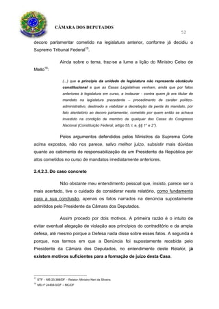 CÂMARA DOS DEPUTADOS
52
decoro parlamentar cometido na legislatura anterior, conforme já decidiu o
Supremo Tribunal Federal15
.
Ainda sobre o tema, traz-se a lume a lição do Ministro Celso de
Mello16
:
(...) que o princípio da unidade de legislatura não representa obstáculo
constitucional a que as Casas Legislativas venham, ainda que por fatos
anteriores à legislatura em curso, a instaurar - contra quem já era titular de
mandato na legislatura precedente – procedimento de caráter político-
administrativo, destinado a viabilizar a decretação da perda do mandato, por
fato atentatório ao decoro parlamentar, cometido por quem então se achava
investido na condição de membro de qualquer das Casas do Congresso
Nacional (Constituição Federal, artigo 55, I, e, §§ 1° e 2°).
Pelos argumentos defendidos pelos Ministros da Suprema Corte
acima expostos, não nos parece, salvo melhor juízo, subsistir mais dúvidas
quanto ao cabimento de responsabilização de um Presidente da República por
atos cometidos no curso de mandatos imediatamente anteriores.
2.4.2.3. Do caso concreto
Não obstante meu entendimento pessoal que, insisto, parece ser o
mais acertado, tive o cuidado de considerar neste relatório, como fundamento
para a sua conclusão, apenas os fatos narrados na denúncia supostamente
admitidos pelo Presidente da Câmara dos Deputados.
Assim procedo por dois motivos. A primeira razão é o intuito de
evitar eventual alegação de violação aos princípios do contraditório e da ampla
defesa, até mesmo porque a Defesa nada disse sobre esses fatos. A segunda é
porque, nos termos em que a Denúncia foi supostamente recebida pelo
Presidente da Câmara dos Deputados, no entendimento deste Relator, já
existem motivos suficientes para a formação de juízo desta Casa.
15
STF – MS 23.388/DF – Relator: Ministro Neri da Silveira.
16
MS nº 24458-5/DF – MC/DF
 