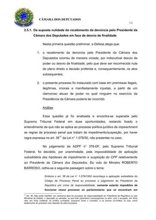 CÂMARA DOS DEPUTADOS
54
2.5.1. Da suposta nulidade do recebimento da denúncia pelo Presidente da
Câmara dos Deputados em face de desvio de finalidade
Nesta primeira questão preliminar, a Defesa alega que:
1. o recebimento da denúncia pelo Presidente da Câmara dos
Deputados ocorreu de maneira viciada, por indiscutível desvio de
poder ou desvio de finalidade, pelo que deve ser reconhecida nula
de pleno direito a decisão proferida e, consequentemente, os atos
subsequentes;
2. o presente processo foi instaurado com base em premissas ilegais,
ilegítimas, imorais e manifestamente injustas, a partir de um
clamoroso abuso de poder no qual ninguém no exercício da
Presidência da Câmara poderia ter incorrido.
Análise
Essa questão já foi analisada e encontra-se superada pelo
Supremo Tribunal Federal em duas oportunidades, restando fixado o
entendimento de que não se aplica ao processo político-jurídico de impeachment
as regras de processo penal que tratam de impedimento/suspeição, por haver
regra expressa no art. 3617
da Lei n° 1.079/50, não presentes no caso.
No julgamento da ADPF n° 378-DF, pelo Supremo Tribunal
Federal, foi decidido, por unanimidade, pela impossibilidade de aplicação
subsdidiária das hipóteses de impedimento e suspeição do CPP relativamente
ao Presidente da Câmara dos Deputados. Do voto do Ministro ROBERTO
BARROSO, colhe-se a seguinte passagem sobre o tema:
Embora o art. 38 da Lei n° 1.079/1950 reconheça a aplicação subsidiária do
Código de Processo Penal ao processo e julgamento do Presidente da
República por crime de responsabilidade, somente estarão impedidos de
funcionar nesse processo os parlamentares que se encontram em
17
Art. 36. Não pode interferir, em nenhuma fase do processo de responsabilidade do Presidente da República ou dos
Ministros de Estado, o deputado ou senador; a) que tiver parentesco consangüíneo ou afim, com o acusado, em linha
reta; em linha colateral, os irmãos cunhados, enquanto durar o cunhado, e os primos co-irmãos; b) que, como
testemunha do processo tiver deposto de ciência própria.
 