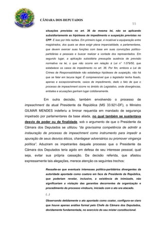 CÂMARA DOS DEPUTADOS
55
situações previstas no art. 36 da mesma lei, não se aplicando
subsidiariamente as hipóteses de impedimento e suspeição previstas no
CPP. E isso por três razões. Em primeiro lugar, é incabível a equiparação entre
magistrados, dos quais se deve exigir plena imparcialidade, e parlamentares,
que devem exercer suas funções com base em suas convicções político-
partidárias e pessoais e buscar realizar a vontade dos representados. Em
segundo lugar, a aplicação subsidiária pressupõe ausência de previsão
normativa na lei, o que não ocorre em relação à Lei n° 1.079/50, que
estabelece os casos de impedimento no art. 36. Por fim, embora a Lei de
Crimes de Responsabilidade não estabeleça hipóteses de suspeição, não há
que se falar em lacuna legal. É compreensível que o legislador tenha fixado,
apenas e excepcionalmente, casos de impedimento, dado o fato de que o
processo de impeachment ocorre no âmbito do Legislativo, onde divergências,
embates e acusações ganham lugar cotidianamente.
Em outra decisão, também envolvendo o processo de
impeachment da atual Presidente da República (MS 33.921-DF), o Ministro
GILMAR MENDES indeferiu a liminar requerida em mandado de segurança
impetrado por parlamentares da base aliada, no qual também se sustentava
desvio de poder ou de finalidade, sob o argumento de que o Presidente da
Câmara dos Deputados se utilizou “da gravíssima competência de admitir a
instauração de processo de impeachment como instrumento para impedir a
apuração de seus desvios éticos, chantagear adversários ou promover vingança
política”. Aduziram os impetrantes daquele processo que o Presidente da
Câmara dos Deputados teria agido em defesa de seu interesse pessoal, qual
seja, evitar sua própria cassação. Da decisão referida, que afastou
expressamente tais alegações, merece atenção os seguintes trechos:
Ressalte-se que eventuais interesses político-partidários divergentes da
autoridade apontada como coatora em face da Presidente da República,
que poderiam revelar, inclusive, a existência de inimizade, não
significariam a violação das garantias decorrentes da organização e
procedimento do processo vindouro, iniciado com o ato ora atacado.
(...)
Observando detidamente o ato apontado como coator, configura-se claro
que houve apenas análise formal pelo Chefe da Câmara dos Deputados,
devidamente fundamentada, no exercício do seu mister constitucional.
 