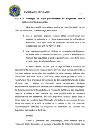 CÂMARA DOS DEPUTADOS
59
2.5.2.2. Da realização de etapa procedimental de diligências para o
esclarecimento da denúncia
Quanto às audiências públicas realizadas nesta Comissão para a
oitiva de convidados, a defesa alega, em síntese:
1. que a Comissão Especial realizou etapa procedimental não
prevista na legislação e no rito de impeachment do ex-Presidente
Fernando Collor, que serviu de parâmetro decisório para o rito
estabelecido pelo STF na ADPF nº 378;
2. que, nas citadas audiências públicas, os convidados manifestaram-
se sobre todo o conteúdo da denúncia, quando o Presidente da
Câmara dos Deputados a recebeu parcialmente, o que teria ferido
o direito à ampla defesa da Denunciada.
A defesa requer, por fim, que: a) seja anulada a audiência de
esclarecimento da denúncia realizada com a oitiva de seus autores, retirando-se
dos autos todas as transcrições das suas falas; b) sejam anulados todos os atos
processuais realizados após a realização desta etapa processual, com a
reabertura de novo prazo para apresentação de defesa pela Denunciada; c) seja
afirmado que o objeto em discussão neste procedimento limita-se
exclusivamente aos fatos que caracterizam os crimes de responsabilidade objeto
da denúncia originalmente recebida pelo Presidente da Câmara dos Deputados,
devendo a defesa e esta relatoria, em suas considerações se absterem
exclusivamente em abordarem, em suas respectivas análises, estes fatos; e
d) que sejam os membros desta Comissão orientados de que apenas deverão
formar sua convicção a partir da análise da ocorrência ou não dos crimes de
responsabilidade definidos no despacho do Presidente da Câmara dos
Deputados que recebeu a denúncia.
Análise
Sobre a preliminar em consideração, cabe lembrar que o
Presidente deste Colegiado, em decisão à Questão de Ordem formulada pela
 