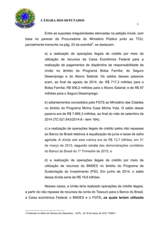CÂMARA DOS DEPUTADOS
6
Entre as supostas irregularidades elencadas na petição inicial, com
base no parecer da Procuradoria do Ministério Público junto ao TCU,
parcialmente transcrito na pág. 23 da exordial3
, se destacam:
a) a realização de operações ilegais de crédito por meio da
utilização de recursos da Caixa Econômica Federal para a
realização de pagamentos de dispêndios de responsabilidade da
União no âmbito do Programa Bolsa Família; do Seguro
Desemprego e do Abono Salarial. Os saldos desses passivos
eram, ao final de agosto de 2014, de: R$ 717,3 milhões para o
Bolsa Família; R$ 936,2 milhões para o Abono Salarial; e de R$ 87
milhões para o Seguro Desemprego;
b) adiantamentos concedidos pelo FGTS ao Ministério das Cidades
no âmbito do Programa Minha Casa Minha Vida. O saldo desse
passivo era de R$ 7.666,3 milhões, ao final do mês de setembro de
2014 (TC 021.643/2014-8 - item 164);
c) a realização de operações ilegais de crédito pelos não repasses
ao Banco do Brasil relativos à equalização de juros e taxas de safra
agrícola. A dívida sob esta rubrica era de R$ 12,7 bilhões, em 31
de março de 2015, segundo consta das demonstrações contábeis
do Banco do Brasil do 1º Trimestre de 2015; e
d) a realização de operações ilegais de crédito por meio da
utilização de recursos do BNDES no âmbito do Programa de
Sustentação do Investimento (PSI). Em junho de 2014, o saldo
dessa dívida seria de R$ 19,6 bilhões.
Nesses casos, a União teria realizado operações de crédito ilegais,
a partir do não repasse de recursos da conta do Tesouro para o Banco do Brasil,
a Caixa econômica Federal, o BNDES e o FGTS, os quais teriam utilizado
3 Publicada no Diário da Câmara dos Deputados – SUPL., de 18 de março de 2016, TOMO I
 
