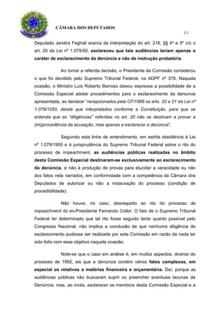 CÂMARA DOS DEPUTADOS
60
Deputada Jandira Feghali acerca da interpretação do art. 218, §§ 4º e 5º c/c o
art. 20 da Lei nº 1.079/50, esclareceu que tais audiências teriam apenas o
caráter de esclarecimento da denúncia e não de instrução probatória.
Ao tomar a referida decisão, o Presidente da Comissão considerou
o que foi decidido pelo Supremo Tribunal Federal, na ADPF nº 378. Naquela
ocasião, o Ministro Luís Roberto Barroso deixou expressa a possibilidade de a
Comissão Especial adotar procedimentos para o esclarecimento da denúncia
apresentada, ao declarar “recepcionados pela CF/1988 os arts. 20 e 21 da Lei nº
1.079/1050, desde que interpretados conforme a Constituição, para que se
entenda que as “diligências” referidas no art. 20 não se destinam a provar a
(im)procedência da acusação, mas apenas a esclarecer a denúncia”.
Seguindo esta linha de entendimento, em estrita obediência à Lei
nº 1.079/1950 e à jurisprudência do Supremo Tribunal Federal sobre o rito do
processo de impeachment, as audiências públicas realizadas no âmbito
desta Comissão Especial destinaram-se exclusivamente ao esclarecimento
da denúncia, e não à produção de provas para elucidar a veracidade ou não
dos fatos nela narrados, em conformidade com a competência da Câmara dos
Deputados de autorizar ou não a instauração do processo (condição de
procedibilidade).
Não houve, no caso, desrespeito ao rito do processo de
impeachment do ex-Presidente Fernando Collor. O fato de o Supremo Tribunal
Federal ter determinado que tal rito fosse seguido tanto quanto possível pelo
Congresso Nacional, não implica a conclusão de que nenhuma diligência de
esclarecimento pudesse ser realizada por esta Comissão em razão de nada ter
sido feito com esse objetivo naquela ocasião.
Note-se que o caso em análise é, em muitos aspectos, diverso do
processo de 1992, eis que a denúncia contém vários fatos complexos, em
especial os relativos a matérias financeira e orçamentária. Daí, porque as
audiências públicas não buscaram suprir ou preencher eventuais lacunas da
Denúncia, mas, ao invés, esclarecer os membros desta Comissão Especial e a
 