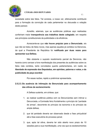 CÂMARA DOS DEPUTADOS
61
sociedade sobre tais fatos. Tal conduta, a nosso ver, efetivamente contribuirá
para a formação da convicção de cada parlamentar na discussão e votação
deste parecer.
Acredito, ademais, que as audiências públicas aqui realizadas
conferiram maior transparência aos trabalhos deste colegiado, em respeito
aos princípios constitucionais da publicidade e da eficiência.
Acrescente-se que não houve prejuízo para a Denunciada, eis
que não se tratou de fatos novos, mas apenas aqueles já contidos na Denúncia,
da qual a Presidente da República foi notificada por duas vezes para
apresentar sua Defesa.
Não obstante o suposto recebimento parcial da Denúncia, não
haveria como cercear a livre manifestação dos presentes às audiências sobre os
fatos nela contidos, tanto convidados quanto parlamentares, em razão da
liberdade de expressão dos Deputados, em opiniões, palavras e votos, e da
publicidade da peça exordial.
Por essas razões, rejeito a preliminar apresentada.
2.5.2.3. Da ausência de intimação da Denunciada para acompanhamento
das oitivas de esclarecimento
A Defesa sustenta, em síntese, que:
1. ao realizar audiência pública com os Denunciantes sem intimar a
Denunciada, a Comissão feriu frontalmente o princípio da “paridade
de armas”, decorrente do princípio da isonomia e do princípio da
ampla defesa;
2. que tal paridade deveria ser observada desde a fase pré-judicial
até a fase executória do processo penal;
3. que, após tal oitiva, deveria ter sido aberto novo prazo de 10
sessões para a sua manifestação, uma vez que os esclarecimentos
 