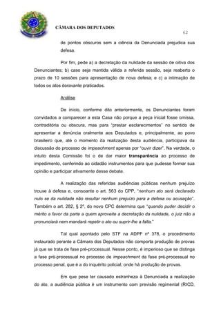 CÂMARA DOS DEPUTADOS
62
de pontos obscuros sem a ciência da Denunciada prejudica sua
defesa.
Por fim, pede a) a decretação da nulidade da sessão de oitiva dos
Denunciantes; b) caso seja mantida válida a referida sessão, seja reaberto o
prazo de 10 sessões para apresentação de nova defesa; e c) a intimação de
todos os atos doravante praticados.
Análise
De início, conforme dito anteriormente, os Denunciantes foram
convidados a comparecer a esta Casa não porque a peça inicial fosse omissa,
contraditória ou obscura, mas para “prestar esclarecimentos” no sentido de
apresentar a denúncia oralmente aos Deputados e, principalmente, ao povo
brasileiro que, até o momento da realização desta audiência, participava da
discussão do processo de impeachment apenas por “ouvir dizer”. Na verdade, o
intuito desta Comissão foi o de dar maior transparência ao processo de
impedimento, conferindo ao cidadão instrumentos para que pudesse formar sua
opinião e participar ativamente desse debate.
A realização das referidas audiências públicas nenhum prejuízo
trouxe à defesa e, consoante o art. 563 do CPP, “nenhum ato será declarado
nulo se da nulidade não resultar nenhum prejuízo para a defesa ou acusação”.
Também o art. 282, § 2º, do novo CPC determina que “quando puder decidir o
mérito a favor da parte a quem aproveite a decretação da nulidade, o juiz não a
pronunciará nem mandará repetir o ato ou suprir-lhe a falta.”
Tal qual apontado pelo STF na ADPF nº 378, o procedimento
instaurado perante a Câmara dos Deputados não comporta produção de provas
já que se trata de fase pré-processual. Nesse ponto, é imperioso que se distinga
a fase pré-processual no processo de impeachment da fase pré-processual no
processo penal, que é a do inquérito policial, onde há produção de provas.
Em que pese ter causado estranheza à Denunciada a realização
do ato, a audiência pública é um instrumento com previsão regimental (RICD,
 