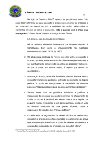 CÂMARA DOS DEPUTADOS
64
Na lição de Tourinho Filho18
, quando se propõe uma ação, “não
basta fazer referência ao caso concreto; é preciso que no limiar do processo a
ser instaurado se mostre ao Juiz a seriedade do pedido, exibindo-lhe os
elementos em que se esteia a acusação... Não é preciso que a prova seja
esmagadora”. Dessa forma, bastaria a fumaça do bom Direito.
Em síntese, esta Comissão deve indagar:
1. Há na denúncia elementos informativos que indiquem atentado à
Constituição, bem como o enquadramento nas hipóteses
enumeradas na Lei nº 1.079, de 1950?
2. Há elementos mínimos de “prova” que dão lastro à acusação e
indicam, em tese, o cometimento de crime de responsabilidade, a
ser eventualmente comprovado no âmbito do processo? (Observe-
se que a prova, em sentido estrito, é aquela que resulta do
contraditório).
3. A acusação é vazia, temerária, infundada, abusiva, leviana, inepta,
de caráter meramente partidário, lastreada tão-somente na disputa
política, a ponto de comprometer a viabilidade de eventual
processo? Há plausibilidade para o prosseguimento do processo?
4. Seriam esses fatos de gravidade suficiente a justificar a
instauração do processo, que poderá culminar no afastamento do
Chefe do Poder Executivo? Ou seriam meros atos ilegais, de
pequena monta, irrelevantes e sem consequências, tendo em vista
os deveres funcionais de uma gestão eficiente, proba e
responsável do Estado e das finanças públicas?
5. Considerados os argumentos da defesa técnica da denunciada,
subsistem a gravidade dos fatos narrados e os elementos de prova
que acompanham a denúncia, a ponto de merecer ser recebida e
autorizada a instauração do processo pelo Senado Federal?
18
Tourinho Filho, Fernando da Costa. Processo Penal, Vol. 04, 35ª edição, Ed. Saraiva, 2013, fl. 74.
 