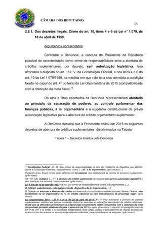 CÂMARA DOS DEPUTADOS
65
2.6.1. Dos decretos ilegais. Crime do art. 10, itens 4 e 6 da Lei n° 1.079, de
10 de abril de 1950
Argumentos apresentados
Conforme a Denúncia, a conduta da Presidente da República
passível de caracterização como crime de responsabilidade seria a abertura de
créditos suplementares, por decreto, sem autorização legislativa. Isso
afrontaria o disposto no art. 167, V, da Constituição Federal, e nos itens 4 e 6 do
art. 10 da Lei 1.079/1950, na medida em que não teria sido atendida a condição
fixada no caput do art. 4º do texto da Lei Orçamentária de 2015 (compatibilidade
com a obtenção da meta fiscal)19
.
Os atos e fatos apontados na Denúncia representariam atentado
ao princípio da separação de poderes, ao controle parlamentar das
finanças públicas, à lei orçamentária e à exigência constitucional de prévia
autorização legislativa para a abertura de crédito orçamentário suplementar.
A Denúncia destaca que a Presidente editou em 2015 os seguintes
decretos de abertura de créditos suplementares, discriminados na Tabela:
Tabela 1 – Decretos listados pela Denúncia
19
Constituição Federal: Art. 85. São crimes de responsabilidade os atos do Presidente da República que atentem
contra a Constituição Federal e, especialmente, contra: (...) VI - a lei orçamentária; (grifo nosso) (...)
Parágrafo único. Esses crimes serão definidos em lei especial, que estabelecerá as normas de processo e julgamento.
(grifo nosso)
Art. 167. São vedados: (...) V - a abertura de crédito suplementar ou especial sem prévia autorização legislativa e
sem indicação dos recursos correspondentes; (grifo nosso)
Lei 1.079, de 10 de abril de 1950: “Art. 10. São crimes de Responsabilidade contra a lei orçamentária: (...)
4) Infringir, patentemente, e de qualquer modo, dispositivo da lei orçamentária; (...)
6) Ordenar ou autorizar a abertura de crédito em desacordo com os limites estabelecidos pelo Senado Federal, sem
fundamento na lei orçamentária ou na de crédito adicional ou com inobservância de prescrição legal”. (grifo
nosso)
Lei Orçamentária 2015 - Lei nº 13.115, de 20 de abril de 2015: Art. 4º Fica autorizada a abertura de créditos
suplementares, restritos aos valores constantes desta Lei, excluídas as alterações decorrentes de créditos adicionais,
desde que as alterações promovidas na programação orçamentária sejam compatíveis com a obtenção da meta
de resultado primário estabelecida para o exercício de 2015 e sejam observados o disposto no parágrafo único do
art. 8º da LRF e os limites e as condições estabelecidos neste artigo, vedado o cancelamento de valores incluídos ou
acrescidos em decorrência da aprovação de emendas individuais, para o atendimento de despesas: (grifo nosso)
 