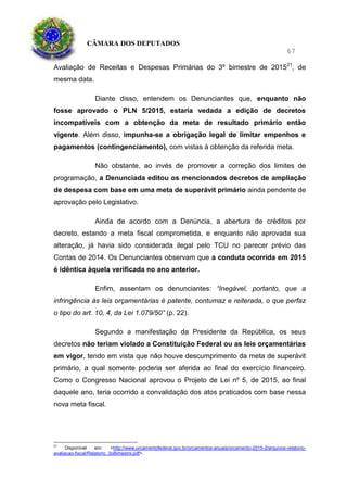 CÂMARA DOS DEPUTADOS
67
Avaliação de Receitas e Despesas Primárias do 3º bimestre de 201521
, de
mesma data.
Diante disso, entendem os Denunciantes que, enquanto não
fosse aprovado o PLN 5/2015, estaria vedada a edição de decretos
incompatíveis com a obtenção da meta de resultado primário então
vigente. Além disso, impunha-se a obrigação legal de limitar empenhos e
pagamentos (contingenciamento), com vistas à obtenção da referida meta.
Não obstante, ao invés de promover a correção dos limites de
programação, a Denunciada editou os mencionados decretos de ampliação
de despesa com base em uma meta de superávit primário ainda pendente de
aprovação pelo Legislativo.
Ainda de acordo com a Denúncia, a abertura de créditos por
decreto, estando a meta fiscal comprometida, e enquanto não aprovada sua
alteração, já havia sido considerada ilegal pelo TCU no parecer prévio das
Contas de 2014. Os Denunciantes observam que a conduta ocorrida em 2015
é idêntica àquela verificada no ano anterior.
Enfim, assentam os denunciantes: “Inegável, portanto, que a
infringência às leis orçamentárias é patente, contumaz e reiterada, o que perfaz
o tipo do art. 10, 4, da Lei 1.079/50” (p. 22).
Segundo a manifestação da Presidente da República, os seus
decretos não teriam violado a Constituição Federal ou as leis orçamentárias
em vigor, tendo em vista que não houve descumprimento da meta de superávit
primário, a qual somente poderia ser aferida ao final do exercício financeiro.
Como o Congresso Nacional aprovou o Projeto de Lei nº 5, de 2015, ao final
daquele ano, teria ocorrido a convalidação dos atos praticados com base nessa
nova meta fiscal.
21
Disponível em: <http://www.orcamentofederal.gov.br/orcamentos-anuais/orcamento-2015-2/arquivos-relatorio-
avaliacao-fiscal/Relatorio_3oBimestre.pdf>.
 