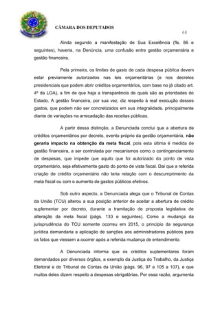 CÂMARA DOS DEPUTADOS
68
Ainda segundo a manifestação de Sua Excelência (fls. 86 e
seguintes), haveria, na Denúncia, uma confusão entre gestão orçamentária e
gestão financeira.
Pela primeira, os limites de gasto de cada despesa pública devem
estar previamente autorizados nas leis orçamentárias (e nos decretos
presidenciais que podem abrir créditos orçamentários, com base no já citado art.
4º da LOA), a fim de que haja a transparência de quais são as prioridades do
Estado. A gestão financeira, por sua vez, diz respeito à real execução desses
gastos, que podem não ser concretizados em sua integralidade, principalmente
diante de variações na arrecadação das receitas públicas.
A partir dessa distinção, a Denunciada conclui que a abertura de
créditos orçamentários por decreto, evento próprio da gestão orçamentária, não
geraria impacto na obtenção da meta fiscal, pois esta última é medida de
gestão financeira, a ser controlada por mecanismos como o contingenciamento
de despesas, que impede que aquilo que foi autorizado do ponto de vista
orçamentário, seja efetivamente gasto do ponto de vista fiscal. Daí que a referida
criação de crédito orçamentário não teria relação com o descumprimento da
meta fiscal ou com o aumento de gastos públicos efetivos.
Sob outro aspecto, a Denunciada alega que o Tribunal de Contas
da União (TCU) alterou a sua posição anterior de aceitar a abertura de crédito
suplementar por decreto, durante a tramitação de proposta legislativa de
alteração da meta fiscal (págs. 133 e seguintes). Como a mudança da
jurisprudência do TCU somente ocorreu em 2015, o princípio da segurança
jurídica demandaria a aplicação de sanções aos administradores públicos para
os fatos que viessem a ocorrer após a referida mudança de entendimento.
A Denunciada informa que os créditos suplementares foram
demandados por diversos órgãos, a exemplo da Justiça do Trabalho, da Justiça
Eleitoral e do Tribunal de Contas da União (págs. 96, 97 e 105 a 107), e que
muitos deles dizem respeito a despesas obrigatórias. Por essa razão, argumenta
 