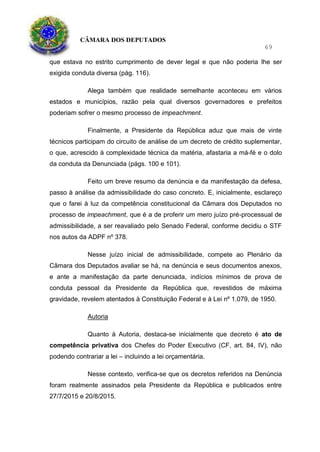 CÂMARA DOS DEPUTADOS
69
que estava no estrito cumprimento de dever legal e que não poderia lhe ser
exigida conduta diversa (pág. 116).
Alega também que realidade semelhante aconteceu em vários
estados e municípios, razão pela qual diversos governadores e prefeitos
poderiam sofrer o mesmo processo de impeachment.
Finalmente, a Presidente da República aduz que mais de vinte
técnicos participam do circuito de análise de um decreto de crédito suplementar,
o que, acrescido à complexidade técnica da matéria, afastaria a má-fé e o dolo
da conduta da Denunciada (págs. 100 e 101).
Feito um breve resumo da denúncia e da manifestação da defesa,
passo à análise da admissibilidade do caso concreto. E, inicialmente, esclareço
que o farei à luz da competência constitucional da Câmara dos Deputados no
processo de impeachment, que é a de proferir um mero juízo pré-processual de
admissibilidade, a ser reavaliado pelo Senado Federal, conforme decidiu o STF
nos autos da ADPF nº 378.
Nesse juízo inicial de admissibilidade, compete ao Plenário da
Câmara dos Deputados avaliar se há, na denúncia e seus documentos anexos,
e ante a manifestação da parte denunciada, indícios mínimos de prova de
conduta pessoal da Presidente da República que, revestidos de máxima
gravidade, revelem atentados à Constituição Federal e à Lei nº 1.079, de 1950.
Autoria
Quanto à Autoria, destaca-se inicialmente que decreto é ato de
competência privativa dos Chefes do Poder Executivo (CF, art. 84, IV), não
podendo contrariar a lei – incluindo a lei orçamentária.
Nesse contexto, verifica-se que os decretos referidos na Denúncia
foram realmente assinados pela Presidente da República e publicados entre
27/7/2015 e 20/8/2015.
 