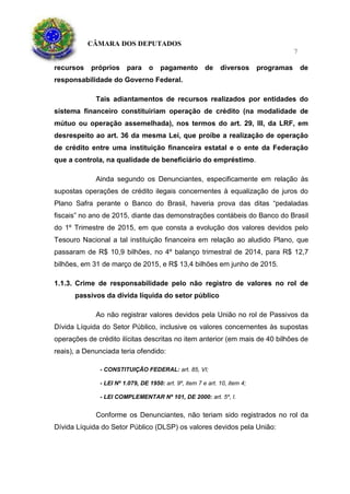 CÂMARA DOS DEPUTADOS
7
recursos próprios para o pagamento de diversos programas de
responsabilidade do Governo Federal.
Tais adiantamentos de recursos realizados por entidades do
sistema financeiro constituiriam operação de crédito (na modalidade de
mútuo ou operação assemelhada), nos termos do art. 29, III, da LRF, em
desrespeito ao art. 36 da mesma Lei, que proíbe a realização de operação
de crédito entre uma instituição financeira estatal e o ente da Federação
que a controla, na qualidade de beneficiário do empréstimo.
Ainda segundo os Denunciantes, especificamente em relação às
supostas operações de crédito ilegais concernentes à equalização de juros do
Plano Safra perante o Banco do Brasil, haveria prova das ditas “pedaladas
fiscais” no ano de 2015, diante das demonstrações contábeis do Banco do Brasil
do 1º Trimestre de 2015, em que consta a evolução dos valores devidos pelo
Tesouro Nacional a tal instituição financeira em relação ao aludido Plano, que
passaram de R$ 10,9 bilhões, no 4º balanço trimestral de 2014, para R$ 12,7
bilhões, em 31 de março de 2015, e R$ 13,4 bilhões em junho de 2015.
1.1.3. Crime de responsabilidade pelo não registro de valores no rol de
passivos da dívida líquida do setor público
Ao não registrar valores devidos pela União no rol de Passivos da
Dívida Líquida do Setor Público, inclusive os valores concernentes às supostas
operações de crédito ilícitas descritas no item anterior (em mais de 40 bilhões de
reais), a Denunciada teria ofendido:
- CONSTITUIÇÃO FEDERAL: art. 85, VI;
- LEI Nº 1.079, DE 1950: art. 9º, item 7 e art. 10, item 4;
- LEI COMPLEMENTAR Nº 101, DE 2000: art. 5º, I.
Conforme os Denunciantes, não teriam sido registrados no rol da
Dívida Líquida do Setor Público (DLSP) os valores devidos pela União:
 