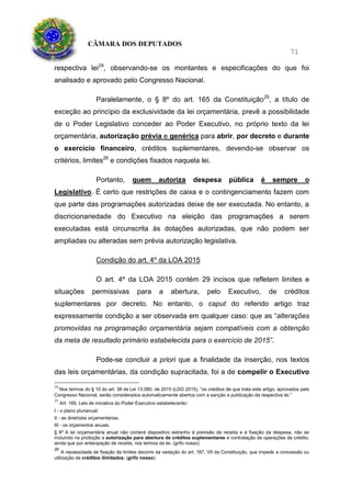 CÂMARA DOS DEPUTADOS
71
respectiva lei24
, observando-se os montantes e especificações do que foi
analisado e aprovado pelo Congresso Nacional.
Paralelamente, o § 8º do art. 165 da Constituição25
, a título de
exceção ao princípio da exclusividade da lei orçamentária, prevê a possibilidade
de o Poder Legislativo conceder ao Poder Executivo, no próprio texto da lei
orçamentária, autorização prévia e genérica para abrir, por decreto e durante
o exercício financeiro, créditos suplementares, devendo-se observar os
critérios, limites26
e condições fixados naquela lei.
Portanto, quem autoriza despesa pública é sempre o
Legislativo. É certo que restrições de caixa e o contingenciamento fazem com
que parte das programações autorizadas deixe de ser executada. No entanto, a
discricionariedade do Executivo na eleição das programações a serem
executadas está circunscrita às dotações autorizadas, que não podem ser
ampliadas ou alteradas sem prévia autorização legislativa.
Condição do art. 4º da LOA 2015
O art. 4º da LOA 2015 contém 29 incisos que refletem limites e
situações permissivas para a abertura, pelo Executivo, de créditos
suplementares por decreto. No entanto, o caput do referido artigo traz
expressamente condição a ser observada em qualquer caso: que as “alterações
promovidas na programação orçamentária sejam compatíveis com a obtenção
da meta de resultado primário estabelecida para o exercício de 2015”.
Pode-se concluir a priori que a finalidade da inserção, nos textos
das leis orçamentárias, da condição supracitada, foi a de compelir o Executivo
24
Nos termos do § 10 do art. 38 da Lei 13.080, de 2015 (LDO 2015), “os créditos de que trata este artigo, aprovados pelo
Congresso Nacional, serão considerados automaticamente abertos com a sanção e publicação da respectiva lei.”
25
Art. 165. Leis de iniciativa do Poder Executivo estabelecerão:
I - o plano plurianual;
II - as diretrizes orçamentárias;
III - os orçamentos anuais.
§ 8º A lei orçamentária anual não conterá dispositivo estranho à previsão da receita e à fixação da despesa, não se
incluindo na proibição a autorização para abertura de créditos suplementares e contratação de operações de crédito,
ainda que por antecipação de receita, nos termos da lei. (grifo nosso)
26
A necessidade de fixação de limites decorre da vedação do art. 167, VII da Constituição, que impede a concessão ou
utilização de créditos ilimitados; (grifo nosso).
 