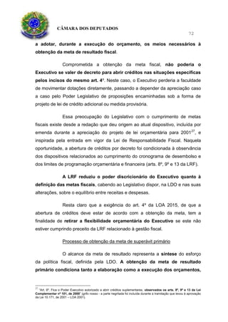 CÂMARA DOS DEPUTADOS
72
a adotar, durante a execução do orçamento, os meios necessários à
obtenção da meta de resultado fiscal.
Comprometida a obtenção da meta fiscal, não poderia o
Executivo se valer de decreto para abrir créditos nas situações especificas
pelos incisos do mesmo art. 4º. Neste caso, o Executivo perderia a faculdade
de movimentar dotações diretamente, passando a depender da apreciação caso
a caso pelo Poder Legislativo de proposições encaminhadas sob a forma de
projeto de lei de crédito adicional ou medida provisória.
Essa preocupação do Legislativo com o cumprimento de metas
fiscais existe desde a redação que deu origem ao atual dispositivo, incluída por
emenda durante a apreciação do projeto de lei orçamentária para 200127
, e
inspirada pela entrada em vigor da Lei de Responsabilidade Fiscal. Naquela
oportunidade, a abertura de créditos por decreto foi condicionada à observância
dos dispositivos relacionados ao cumprimento do cronograma de desembolso e
dos limites de programação orçamentária e financeira (arts. 8º, 9º e 13 da LRF).
A LRF reduziu o poder discricionário do Executivo quanto à
definição das metas fiscais, cabendo ao Legislativo dispor, na LDO e nas suas
alterações, sobre o equilíbrio entre receitas e despesas.
Resta claro que a exigência do art. 4º da LOA 2015, de que a
abertura de créditos deve estar de acordo com a obtenção da meta, tem a
finalidade de retirar a flexibilidade orçamentária do Executivo se este não
estiver cumprindo preceito da LRF relacionado à gestão fiscal.
Processo de obtenção da meta de superávit primário
O alcance da meta de resultado representa a síntese do esforço
da política fiscal, definida pela LDO. A obtenção da meta de resultado
primário condiciona tanto a elaboração como a execução dos orçamentos,
27
“Art. 6º. Fica o Poder Executivo autorizado a abrir créditos suplementares, observados os arts. 8º, 9º e 13 da Lei
Complementar nº 101, de 2000” (grifo nosso - a parte negritada foi incluída durante a tramitação que levou à aprovação
da Lei 10.171, de 2001 – LOA 2001).
 