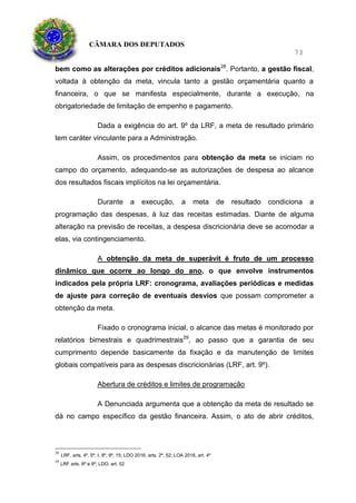 CÂMARA DOS DEPUTADOS
73
bem como as alterações por créditos adicionais28
. Portanto, a gestão fiscal,
voltada à obtenção da meta, vincula tanto a gestão orçamentária quanto a
financeira, o que se manifesta especialmente, durante a execução, na
obrigatoriedade de limitação de empenho e pagamento.
Dada a exigência do art. 9º da LRF, a meta de resultado primário
tem caráter vinculante para a Administração.
Assim, os procedimentos para obtenção da meta se iniciam no
campo do orçamento, adequando-se as autorizações de despesa ao alcance
dos resultados fiscais implícitos na lei orçamentária.
Durante a execução, a meta de resultado condiciona a
programação das despesas, à luz das receitas estimadas. Diante de alguma
alteração na previsão de receitas, a despesa discricionária deve se acomodar a
elas, via contingenciamento.
A obtenção da meta de superávit é fruto de um processo
dinâmico que ocorre ao longo do ano, o que envolve instrumentos
indicados pela própria LRF: cronograma, avaliações periódicas e medidas
de ajuste para correção de eventuais desvios que possam comprometer a
obtenção da meta.
Fixado o cronograma inicial, o alcance das metas é monitorado por
relatórios bimestrais e quadrimestrais29
, ao passo que a garantia de seu
cumprimento depende basicamente da fixação e da manutenção de limites
globais compatíveis para as despesas discricionárias (LRF, art. 9º).
Abertura de créditos e limites de programação
A Denunciada argumenta que a obtenção da meta de resultado se
dá no campo específico da gestão financeira. Assim, o ato de abrir créditos,
28
LRF, arts. 4º, 5º, I, 8º, 9º, 15; LDO 2016, arts. 2º, 52; LOA 2016, art. 4º
29
LRF arts. 8º e 9º; LDO, art. 52
 