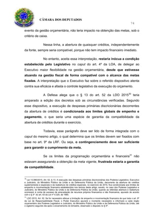CÂMARA DOS DEPUTADOS
74
evento da gestão orçamentária, não teria impacto na obtenção das metas, sob o
critério de caixa.
Nessa linha, a abertura de quaisquer créditos, independentemente
da fonte, sempre seria compatível, porque não tem impacto financeiro imediato.
No entanto, aceita essa interpretação, restaria inócua a condição
estabelecida pelo Legislativo no caput do art. 4º da LOA, de delegar ao
Executivo maior flexibilidade na gestão orçamentária, desde que estivesse
atuando na gestão fiscal de forma compatível com o alcance das metas
fixadas. A interpretação que o Executivo faz sobre o referido dispositivo atenta
contra sua eficácia e afasta o controle legislativo da execução do orçamento.
A Defesa alega que o § 13 do art. 52 da LDO 201530
teria
amparado a edição dos decretos sob as circunstâncias verificadas. Segundo
esse dispositivo, a execução de despesas primárias discricionárias decorrentes
da abertura de créditos é condicionada aos limites globais de empenho e
pagamento, o que seria uma espécie de garantia da compatibilidade da
abertura de créditos durante o exercício.
Todavia, esse parágrafo deve ser lido de forma integrada com o
caput do mesmo artigo, o qual determina que os limites devem ser fixados com
base no art. 9º da LRF. Ou seja, o contingenciamento deve ser suficiente
para garantir o cumprimento da meta.
Se os limites da programação orçamentária e financeira31
não
estavam assegurando a obtenção da meta vigente, frustrada estaria a garantia
de compatibilidade.
30
Lei 13.080/2015, Art. 52, § 13. A execução das despesas primárias discricionárias dos Poderes Legislativo, Executivo
e Judiciário, do Ministério Público da União e da Defensoria Pública da União, decorrente da abertura de créditos
suplementares e especiais e da reabertura de créditos especiais, no exercício de 2015, fica condicionada aos limites de
empenho e movimentação financeira estabelecidos nos termos deste artigo, exceto, no caso dos Poderes Legislativo e
Judiciário, do Ministério Público da União e da Defensoria Pública da União, quando as referidas abertura e reabertura
ocorrerem à conta de excesso de arrecadação de recursos próprios financeiros e não financeiros, apurado de acordo
com o § 3º do art. 43 da Lei nº 4.320, de 1964.
31
LDO 2015, Art. 52. Se for necessário efetuar a limitação de empenho e movimentação financeira de que trata o art. 9º
da Lei de Responsabilidade Fiscal, o Poder Executivo apurará o montante necessário e informará a cada órgão
orçamentário dos Poderes Legislativo e Judiciário, do Ministério Público da União e da Defensoria Pública da União, até
o vigésimo segundo dia após o encerramento do bimestre, observado o disposto no § 4º.
 