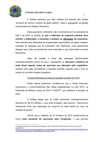 CÂMARA DOS DEPUTADOS
75
A Defesa assevera que abrir créditos por decreto não implica
“aumento de nenhum centavo de gasto público”, dada a segregação da gestão
orçamentária em relação à financeira.
Esse argumento, entretanto, não é condizente com os princípios da
LRF e da LDO, no sentido de que a obtenção do superávit primário deve
orientar a elaboração, a execução e também as alterações do orçamento.
Vale assinalar que alterações da programação orçamentária, em geral, implicam
anulação de dotações que se mostraram não realizáveis, para suplementar
despesa que muito provavelmente será executada e que demandará recursos
financeiros.
Além de ampliar o limite das despesas discricionárias
(contingenciamento menor do que o necessário), o abandono unilateral da
meta fiscal vigente, antes de aprovada sua alteração pelo Legislativo,
contribui para adiar providências e decisões políticas urgentes para o País no
campo do controle do gasto obrigatório.
Comprometimento da meta de resultado primário em 2015
Neste exame preliminar, constatou-se que o Poder Executivo
reconheceu o comprometimento das metas estabelecidas na LDO 2015, na
Exposição de Motivos anexa ao PLN nº 5/201532
, que solicitava a redução da
meta.
A Defesa alega que foi então promovido contingenciamento
adicional de R$ 8,5 bilhões, e que essa limitação, pelo governo, “demonstrou
cabalmente firme sua disposição de cumpri-la [a meta fiscal] por meio da
redução de gastos”.
Ocorre que o relatório do 3º bimestre de 2015 fundamentou-se
numa meta pendente de aprovação pelo Congresso, o que permitiu
32
Exposição de Motivos à Presidente da República - EMI nº 00105/2015 MP MF Brasília, 22 de Julho de 2015:
Disponível em:
http://www2.camara.leg.br/proposicoesWeb/prop_mostrarintegra;jsessionid=C96BA8242AFCD8D0C62AAADEF65F6C38
.proposicoesWeb2?codteor=1365242&filename=PLN+5/2015+CN
 