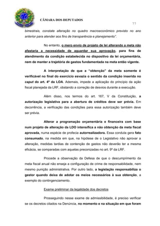 CÂMARA DOS DEPUTADOS
77
bimestrais, constate alteração no quadro macroeconômico previsto no ano
anterior para atender aos fins de transparência e planejamento”.
No entanto, o mero envio de projeto de lei alterando a meta não
afastaria a necessidade de aguardar sua aprovação, para fins de
atendimento da condição estabelecida no dispositivo da lei orçamentária,
nem de manter a trajetória de gastos fundamentada na meta então vigente.
A interpretação de que a “obtenção” da meta somente é
verificável no final do exercício esvazia o sentido da condição inserida no
caput do art. 4º da LOA. Ademais, impede a aplicação do princípio da ação
fiscal planejada da LRF, obstando a correção de desvios durante a execução.
Além disso, nos termos do art. 167, V da Constituição, a
autorização legislativa para a abertura de créditos deve ser prévia. Em
decorrência, a verificação das condições para essa autorização também deve
ser prévia.
Alterar a programação orçamentária e financeira com base
num projeto de alteração da LDO intensifica a não obtenção da meta fiscal
aprovada, numa espécie de profecia autorrealizadora. Essa conduta gera fato
consumado, na medida em que, na hipótese de o Legislativo não aprovar a
alteração, medidas tardias de contenção de gastos não deverão ter a mesma
eficácia, se comparadas com aquelas preconizadas no art. 9º da LRF.
Procede a observação da Defesa de que o descumprimento da
meta fiscal anual não enseja a configuração de crime de responsabilidade, nem
mesmo punição administrativa. Por outro lado, a legislação responsabiliza o
gestor quando deixa de adotar os meios necessários à sua obtenção, a
exemplo do contingenciamento.
Exame preliminar da legalidade dos decretos
Prosseguindo nesse exame de admissibilidade, é preciso verificar
se os decretos citados na Denúncia, no momento e na situação em que foram
 