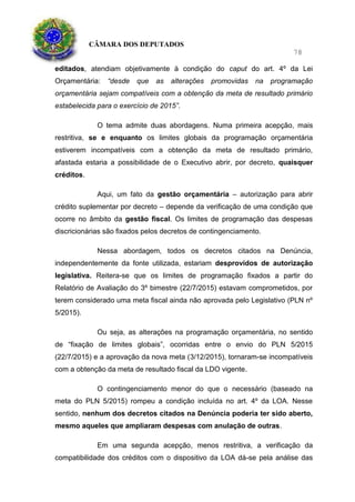 CÂMARA DOS DEPUTADOS
78
editados, atendiam objetivamente à condição do caput do art. 4º da Lei
Orçamentária: “desde que as alterações promovidas na programação
orçamentária sejam compatíveis com a obtenção da meta de resultado primário
estabelecida para o exercício de 2015”.
O tema admite duas abordagens. Numa primeira acepção, mais
restritiva, se e enquanto os limites globais da programação orçamentária
estiverem incompatíveis com a obtenção da meta de resultado primário,
afastada estaria a possibilidade de o Executivo abrir, por decreto, quaisquer
créditos.
Aqui, um fato da gestão orçamentária – autorização para abrir
crédito suplementar por decreto – depende da verificação de uma condição que
ocorre no âmbito da gestão fiscal. Os limites de programação das despesas
discricionárias são fixados pelos decretos de contingenciamento.
Nessa abordagem, todos os decretos citados na Denúncia,
independentemente da fonte utilizada, estariam desprovidos de autorização
legislativa. Reitera-se que os limites de programação fixados a partir do
Relatório de Avaliação do 3º bimestre (22/7/2015) estavam comprometidos, por
terem considerado uma meta fiscal ainda não aprovada pelo Legislativo (PLN nº
5/2015).
Ou seja, as alterações na programação orçamentária, no sentido
de “fixação de limites globais”, ocorridas entre o envio do PLN 5/2015
(22/7/2015) e a aprovação da nova meta (3/12/2015), tornaram-se incompatíveis
com a obtenção da meta de resultado fiscal da LDO vigente.
O contingenciamento menor do que o necessário (baseado na
meta do PLN 5/2015) rompeu a condição incluída no art. 4º da LOA. Nesse
sentido, nenhum dos decretos citados na Denúncia poderia ter sido aberto,
mesmo aqueles que ampliaram despesas com anulação de outras.
Em uma segunda acepção, menos restritiva, a verificação da
compatibilidade dos créditos com o dispositivo da LOA dá-se pela análise das
 