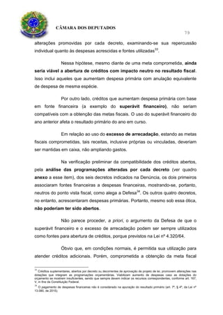 CÂMARA DOS DEPUTADOS
79
alterações promovidas por cada decreto, examinando-se sua repercussão
individual quanto às despesas acrescidas e fontes utilizadas33
.
Nessa hipótese, mesmo diante de uma meta comprometida, ainda
seria viável a abertura de créditos com impacto neutro no resultado fiscal.
Isso inclui aqueles que aumentam despesa primária com anulação equivalente
de despesa de mesma espécie.
Por outro lado, créditos que aumentam despesa primária com base
em fonte financeira (a exemplo do superávit financeiro), não seriam
compatíveis com a obtenção das metas fiscais. O uso do superávit financeiro do
ano anterior afeta o resultado primário do ano em curso.
Em relação ao uso do excesso de arrecadação, estando as metas
fiscais comprometidas, tais receitas, inclusive próprias ou vinculadas, deveriam
ser mantidas em caixa, não ampliando gastos.
Na verificação preliminar da compatibilidade dos créditos abertos,
pela análise das programações alteradas por cada decreto (ver quadro
anexo a esse item), dos seis decretos indicados na Denúncia, os dois primeiros
associaram fontes financeiras a despesas financeiras, mostrando-se, portanto,
neutros do ponto vista fiscal, como alega a Defesa34
. Os outros quatro decretos,
no entanto, acrescentaram despesas primárias. Portanto, mesmo sob essa ótica,
não poderiam ter sido abertos.
Não parece proceder, a priori, o argumento da Defesa de que o
superávit financeiro e o excesso de arrecadação podem ser sempre utilizados
como fontes para abertura de créditos, porque previstos na Lei nº 4.320/64.
Óbvio que, em condições normais, é permitida sua utilização para
atender créditos adicionais. Porém, comprometida a obtenção da meta fiscal
33
Créditos suplementares, abertos por decreto ou decorrentes de aprovação de projeto de lei, promovem alterações nas
dotações que integram as programações orçamentárias. Viabilizam aumento de despesas caso as dotações do
orçamento se mostrem insuficientes, sendo que sempre devem indicar os recursos correspondentes, conforme art. 167,
V, in fine da Constituição Federal.
34
O pagamento de despesas financeiras não é considerado na apuração do resultado primário (art. 7º, § 4º, da Lei nº
13.080, de 2015).
 