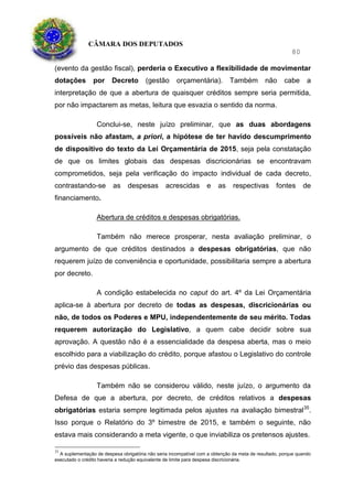 CÂMARA DOS DEPUTADOS
80
(evento da gestão fiscal), perderia o Executivo a flexibilidade de movimentar
dotações por Decreto (gestão orçamentária). Também não cabe a
interpretação de que a abertura de quaisquer créditos sempre seria permitida,
por não impactarem as metas, leitura que esvazia o sentido da norma.
Conclui-se, neste juízo preliminar, que as duas abordagens
possíveis não afastam, a priori, a hipótese de ter havido descumprimento
de dispositivo do texto da Lei Orçamentária de 2015, seja pela constatação
de que os limites globais das despesas discricionárias se encontravam
comprometidos, seja pela verificação do impacto individual de cada decreto,
contrastando-se as despesas acrescidas e as respectivas fontes de
financiamento.
Abertura de créditos e despesas obrigatórias.
Também não merece prosperar, nesta avaliação preliminar, o
argumento de que créditos destinados a despesas obrigatórias, que não
requerem juízo de conveniência e oportunidade, possibilitaria sempre a abertura
por decreto.
A condição estabelecida no caput do art. 4º da Lei Orçamentária
aplica-se à abertura por decreto de todas as despesas, discricionárias ou
não, de todos os Poderes e MPU, independentemente de seu mérito. Todas
requerem autorização do Legislativo, a quem cabe decidir sobre sua
aprovação. A questão não é a essencialidade da despesa aberta, mas o meio
escolhido para a viabilização do crédito, porque afastou o Legislativo do controle
prévio das despesas públicas.
Também não se considerou válido, neste juízo, o argumento da
Defesa de que a abertura, por decreto, de créditos relativos a despesas
obrigatórias estaria sempre legitimada pelos ajustes na avaliação bimestral35
.
Isso porque o Relatório do 3º bimestre de 2015, e também o seguinte, não
estava mais considerando a meta vigente, o que inviabiliza os pretensos ajustes.
35
A suplementação de despesa obrigatória não seria incompatível com a obtenção da meta de resultado, porque quando
executado o crédito haveria a redução equivalente de limite para despesa discricionária.
 