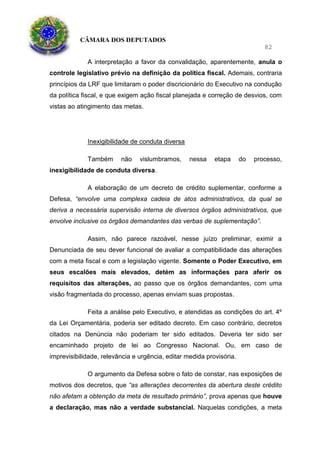 CÂMARA DOS DEPUTADOS
82
A interpretação a favor da convalidação, aparentemente, anula o
controle legislativo prévio na definição da política fiscal. Ademais, contraria
princípios da LRF que limitaram o poder discricionário do Executivo na condução
da política fiscal, e que exigem ação fiscal planejada e correção de desvios, com
vistas ao atingimento das metas.
Inexigibilidade de conduta diversa
Também não vislumbramos, nessa etapa do processo,
inexigibilidade de conduta diversa.
A elaboração de um decreto de crédito suplementar, conforme a
Defesa, “envolve uma complexa cadeia de atos administrativos, da qual se
deriva a necessária supervisão interna de diversos órgãos administrativos, que
envolve inclusive os órgãos demandantes das verbas de suplementação”.
Assim, não parece razoável, nesse juízo preliminar, eximir a
Denunciada de seu dever funcional de avaliar a compatibilidade das alterações
com a meta fiscal e com a legislação vigente. Somente o Poder Executivo, em
seus escalões mais elevados, detém as informações para aferir os
requisitos das alterações, ao passo que os órgãos demandantes, com uma
visão fragmentada do processo, apenas enviam suas propostas.
Feita a análise pelo Executivo, e atendidas as condições do art. 4º
da Lei Orçamentária, poderia ser editado decreto. Em caso contrário, decretos
citados na Denúncia não poderiam ter sido editados. Deveria ter sido ser
encaminhado projeto de lei ao Congresso Nacional. Ou, em caso de
imprevisibilidade, relevância e urgência, editar medida provisória.
O argumento da Defesa sobre o fato de constar, nas exposições de
motivos dos decretos, que “as alterações decorrentes da abertura deste crédito
não afetam a obtenção da meta de resultado primário”, prova apenas que houve
a declaração, mas não a verdade substancial. Naquelas condições, a meta
 