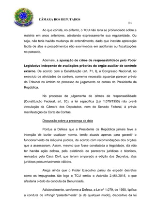 CÂMARA DOS DEPUTADOS
84
Ao que consta, no entanto, o TCU não teria se pronunciado sobre a
matéria em anos anteriores, atestando expressamente sua regularidade. Ou
seja, não teria havido mudança de entendimento, dado que inexiste aprovação
tácita de atos e procedimentos não examinados em auditorias ou fiscalizações
no passado.
Ademais, a apuração de crime de responsabilidade pelo Poder
Legislativo independe de avaliações próprias do órgão auxiliar de controle
externo. De acordo com a Constituição (art. 71, I), o Congresso Nacional, no
exercício de atividades de controle, somente necessita aguardar parecer prévio
do Tribunal no âmbito do processo de julgamento de contas do Presidente da
República.
No processo de julgamento de crimes de responsabilidade
(Constituição Federal, art. 85), a lei específica (Lei 1.079/1950) não prevê
vinculação da Câmara dos Deputados, nem do Senado Federal, à prévia
manifestação da Corte de Contas.
Discussão sobre a presença de dolo
Pontua a Defesa que a Presidente da República jamais teve a
intenção de burlar qualquer norma, tendo atuado apenas para garantir o
funcionamento da máquina pública, de acordo com recomendações dos órgãos
que a assessoram. Assim, mesmo que fosse constatada a ilegalidade, diz não
ter havido ação dolosa, pela existência de pareceres jurídicos e técnicos,
revisados pela Casa Civil, que teriam amparado a edição dos Decretos, atos
jurídicos presumivelmente válidos.
Alega ainda que o Poder Executivo parou de expedir decretos
como os impugnados tão logo o TCU emitiu o Acórdão 2.461/2015, o que
afastaria o dolo da conduta da Denunciada.
Adicionalmente, conforme a Defesa, a Lei nº 1.079, de 1950, tipifica
a conduta de infringir “patentemente” (e de qualquer modo), dispositivo da lei
 
