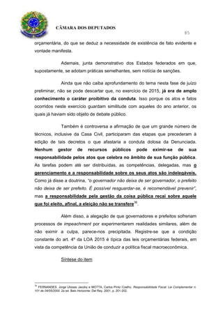 CÂMARA DOS DEPUTADOS
85
orçamentária, do que se deduz a necessidade de existência de fato evidente e
vontade manifesta.
Ademais, junta demonstrativo dos Estados federados em que,
supostamente, se adotam práticas semelhantes, sem notícia de sanções.
Ainda que não caiba aprofundamento do tema nesta fase de juízo
preliminar, não se pode descartar que, no exercício de 2015, já era de amplo
conhecimento o caráter proibitivo da conduta. Isso porque os atos e fatos
ocorridos neste exercício guardam similitude com aqueles do ano anterior, os
quais já haviam sido objeto de debate público.
Também é controversa a afirmação de que um grande número de
técnicos, inclusive da Casa Civil, participaram das etapas que precederam à
edição de tais decretos o que afastaria a conduta dolosa da Denunciada.
Nenhum gestor de recursos públicos pode eximir-se de sua
responsabilidade pelos atos que celebra no âmbito de sua função pública.
As tarefas podem até ser distribuídas, as competências, delegadas, mas o
gerenciamento e a responsabilidade sobre os seus atos são indelegáveis.
Como já disse a doutrina, “o governador não deixa de ser governador, o prefeito
não deixa de ser prefeito. É possível resguardar-se, é recomendável prevenir”,
mas a responsabilidade pela gestão da coisa pública recai sobre aquele
que foi eleito, afinal, a eleição não se transfere36
.
Além disso, a alegação de que governadores e prefeitos sofreriam
processos de impeachment por experimentarem realidades similares, além de
não eximir a culpa, parece-nos precipitada. Registre-se que a condição
constante do art. 4º da LOA 2015 é típica das leis orçamentárias federais, em
vista da competência da União de conduzir a política fiscal macroeconômica.
Síntese do item
36
FERNANDES. Jorge Ulisses Jacoby e MOTTA, Carlos Pinto Coelho. Responsabilidade Fiscal: Lei Complementar n.
101 de 04/05/2000. 2a ed. Belo Horizonte: Del Rey, 2001, p. 201-202.
 