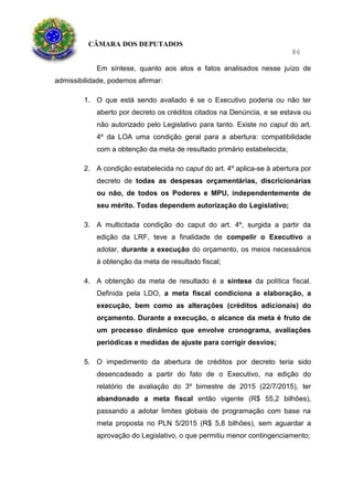 CÂMARA DOS DEPUTADOS
86
Em síntese, quanto aos atos e fatos analisados nesse juízo de
admissibilidade, podemos afirmar:
1. O que está sendo avaliado é se o Executivo poderia ou não ter
aberto por decreto os créditos citados na Denúncia, e se estava ou
não autorizado pelo Legislativo para tanto. Existe no caput do art.
4º da LOA uma condição geral para a abertura: compatibilidade
com a obtenção da meta de resultado primário estabelecida;
2. A condição estabelecida no caput do art. 4º aplica-se à abertura por
decreto de todas as despesas orçamentárias, discricionárias
ou não, de todos os Poderes e MPU, independentemente de
seu mérito. Todas dependem autorização do Legislativo;
3. A multicitada condição do caput do art. 4º, surgida a partir da
edição da LRF, teve a finalidade de compelir o Executivo a
adotar, durante a execução do orçamento, os meios necessários
à obtenção da meta de resultado fiscal;
4. A obtenção da meta de resultado é a síntese da política fiscal.
Definida pela LDO, a meta fiscal condiciona a elaboração, a
execução, bem como as alterações (créditos adicionais) do
orçamento. Durante a execução, o alcance da meta é fruto de
um processo dinâmico que envolve cronograma, avaliações
periódicas e medidas de ajuste para corrigir desvios;
5. O impedimento da abertura de créditos por decreto teria sido
desencadeado a partir do fato de o Executivo, na edição do
relatório de avaliação do 3º bimestre de 2015 (22/7/2015), ter
abandonado a meta fiscal então vigente (R$ 55,2 bilhões),
passando a adotar limites globais de programação com base na
meta proposta no PLN 5/2015 (R$ 5,8 bilhões), sem aguardar a
aprovação do Legislativo, o que permitiu menor contingenciamento;
 