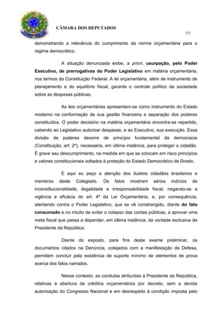CÂMARA DOS DEPUTADOS
88
demonstrando a relevância do cumprimento da norma orçamentária para o
regime democrático.
A situação denunciada exibe, a priori, usurpação, pelo Poder
Executivo, de prerrogativas do Poder Legislativo em matéria orçamentária,
nos termos da Constituição Federal. A lei orçamentária, além de instrumento de
planejamento e do equilíbrio fiscal, garante o controle político da sociedade
sobre as despesas públicas.
As leis orçamentárias apresentam-se como instrumento do Estado
moderno na conformação de sua gestão financeira e separação dos poderes
constituídos. O poder decisório na matéria orçamentária encontra-se repartido,
cabendo ao Legislativo autorizar despesas, e ao Executivo, sua execução. Essa
divisão de poderes decorre de princípio fundamental da democracia
(Constituição, art. 2º), necessária, em última instância, para proteger o cidadão.
É grave seu descumprimento, na medida em que se colocam em risco princípios
e valores constitucionais voltados à proteção do Estado Democrático de Direito.
E aqui eu peço a atenção dos ilustres cidadãos brasileiros e
membros deste Colegiado. Os fatos mostram sérios indícios de
inconstitucionalidade, ilegalidade e irresponsabilidade fiscal, negando-se a
vigência e eficácia do art. 4º da Lei Orçamentária, e, por consequência,
atentando contra o Poder Legislativo, que se vê constrangido, diante do fato
consumado e no intuito de evitar o colapso das contas públicas, a aprovar uma
meta fiscal que passa a depender, em última instância, da vontade exclusiva da
Presidente da República.
Diante do exposto, para fins deste exame preliminar, os
documentos citados na Denúncia, cotejados com a manifestação da Defesa,
permitem concluir pela existência de suporte mínimo de elementos de prova
acerca dos fatos narrados.
Nesse contexto, as condutas atribuídas à Presidente da República,
relativas à abertura de créditos orçamentários por decreto, sem a devida
autorização do Congresso Nacional e em desrespeito à condição imposta pelo
 