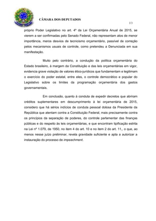 CÂMARA DOS DEPUTADOS
89
próprio Poder Legislativo no art. 4º da Lei Orçamentária Anual de 2015, se
vierem a ser confirmadas pelo Senado Federal, não representam atos de menor
importância, meros desvios de tecnicismo orçamentário, passível de correção
pelos mecanismos usuais de controle, como pretendeu a Denunciada em sua
manifestação.
Muito pelo contrário, a condução da política orçamentária do
Estado brasileiro, à margem da Constituição e das leis orçamentárias em vigor,
evidencia grave violação de valores ético-jurídicos que fundamentam e legitimam
o exercício do poder estatal, entre eles, o controle democrático e popular do
Legislativo sobre os limites da programação orçamentária dos gastos
governamentais.
Em conclusão, quanto à conduta de expedir decretos que abriram
créditos suplementares em descumprimento à lei orçamentária de 2015,
considero que há sérios indícios de conduta pessoal dolosa da Presidente da
República que atentam contra a Constituição Federal, mais precisamente contra
os princípios da separação de poderes, do controle parlamentar das finanças
públicas e do respeito às leis orçamentárias, e que encontram tipificação estrita
na Lei nº 1.079, de 1950, no item 4 do art. 10 e no item 2 do art. 11,, o que, ao
menos nesse juízo preliminar, revela gravidade suficiente e apta a autorizar a
instauração do processo de impeachment.
 