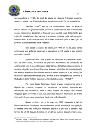 CÂMARA DOS DEPUTADOS
93
corresponderia a 17,6% do total de ativos do sistema financeiro nacional,
contando, ainda, com 3.900 agências e aproximadamente 134 mil funcionários.
Salviano Junior37
lembra que praticamente todos os Estados
tinham bancos. Os governos locais, usando o poder inerente aos controladores
dessas instituições, passaram a financiar seus gastos, seja diretamente, por
meio de empréstimos dos bancos a empresas estatais, seja indiretamente,
intensificando a utilização de suas instituições bancárias para a execução de
políticas públicas setoriais e sub-regionais.
Com essas operações de crédito, em 1992, em média, cada banco
emprestava aos próprios governos o equivalente a 3,3 vezes o seu próprio
patrimônio contábil.
A partir de 1994, com a perda de receita do imposto inflacionário,
que, de certo modo, mascarava os prejuízos decorrentes da concessão de
empréstimos sem a observância das boas técnicas bancárias, restou evidente a
péssima situação econômico-financeira dessas instituições. O reconhecimento
dos efeitos deletérios das relações entre os entes federados e as instituições
financeiras por eles controladas levou a União a criar o Programa de Incentivo à
Redução do Setor Público Estadual na Atividade Bancária – PROES38
.
Por meio desse Programa, foram criados mecanismos com o
objetivo de privatizar, extinguir ou transformar os bancos estaduais em
instituições não financeiras, com o claro objetivo de impedir que fossem
utilizadas pelos governos locais para alavancar recursos financeiros de forma
incompatível com a sua capacidade fiscal e de endividamento.
Nesse contexto, em 4 de maio de 2000, sobreveio a Lei de
Responsabilidade Fiscal para, terminantemente, proibir a realização de operação
de crédito entre uma instituição financeira estatal e o ente que a controle, nos
termos do art. 36 daquele Estatuto. E, em 20 de outubro daquele mesmo ano,
37
SALVIANO JUNIOR, C. Bancos Estaduais: dos Problemas Crônicos ao Proes. Brasília: Banco Central do Brasil, 2004.
38
Instituído pela Medida Provisória nº 1.514, de 7 de agosto de 1996.
 