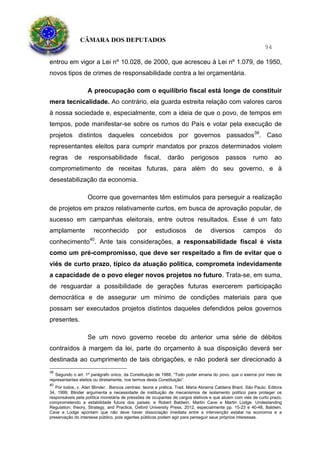 CÂMARA DOS DEPUTADOS
94
entrou em vigor a Lei nº 10.028, de 2000, que acresceu à Lei nº 1.079, de 1950,
novos tipos de crimes de responsabilidade contra a lei orçamentária.
A preocupação com o equilíbrio fiscal está longe de constituir
mera tecnicalidade. Ao contrário, ela guarda estreita relação com valores caros
à nossa sociedade e, especialmente, com a ideia de que o povo, de tempos em
tempos, pode manifestar-se sobre os rumos do País e votar pela execução de
projetos distintos daqueles concebidos por governos passados39
. Caso
representantes eleitos para cumprir mandatos por prazos determinados violem
regras de responsabilidade fiscal, darão perigosos passos rumo ao
comprometimento de receitas futuras, para além do seu governo, e à
desestabilização da economia.
Ocorre que governantes têm estímulos para perseguir a realização
de projetos em prazos relativamente curtos, em busca de aprovação popular, de
sucesso em campanhas eleitorais, entre outros resultados. Esse é um fato
amplamente reconhecido por estudiosos de diversos campos do
conhecimento40
. Ante tais considerações, a responsabilidade fiscal é vista
como um pré-compromisso, que deve ser respeitado a fim de evitar que o
viés de curto prazo, típico da atuação política, comprometa indevidamente
a capacidade de o povo eleger novos projetos no futuro. Trata-se, em suma,
de resguardar a possibilidade de gerações futuras exercerem participação
democrática e de assegurar um mínimo de condições materiais para que
possam ser executados projetos distintos daqueles defendidos pelos governos
presentes.
Se um novo governo recebe do anterior uma série de débitos
contraídos à margem da lei, parte do orçamento à sua disposição deverá ser
destinada ao cumprimento de tais obrigações, e não poderá ser direcionado à
39
Segundo o art. 1º parágrafo único, da Constituição de 1988, “Todo poder emana do povo, que o exerce por meio de
representantes eleitos ou diretamente, nos termos desta Constituição”.
40
Por todos, v. Alan Blinder . Bancos centrais: teoria e prática. Trad. Maria Abrama Caldeira Brant. São Paulo: Editora
34, 1999. Blinder argumenta a necessidade de instituição de mecanismos de isolamento político para proteger os
responsáveis pela política monetária de pressões de ocupantes de cargos eletivos e que atuem com viés de curto prazo,
comprometendo a estabilidade futura dos países; e Robert Baldwin, Martin Cave e Martin Lodge. Undestanding
Regulation; theory, Strategy, and Practice, Oxford University Press, 2012, especialmente pp. 15-23 e 40-48, Baldwin,
Cave e Lodge apontam que não deve haver dissociação imediata entre a intervenção estatal na economia e a
preservação do interesse público, pois agentes públicos podem agir para perseguir seus próprios interesses.
 