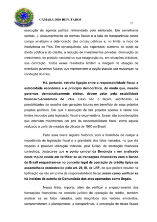 CÂMARA DOS DEPUTADOS
95
execução da agenda política referendada pelo eleitorado. Em semelhante
sentido, o descumprimento de normas fiscais e a falta de transparência nesse
campo sinalizam a deterioração das contas públicas e, no limite, o risco de
insolvência do País. Em consequência, são esperados: aumento do custo da
dívida pública e do crédito; a redução de investimentos privados; diminuição do
crescimento do produto nacional ou sua estagnação ou, em situações drásticas,
sua contração. Todos esses resultados limitam a margem de atuação de
eventuais governos futuros que representem a opção popular por mudanças na
condução do País.
Há, portanto, estreita ligação entre a responsabilidade fiscal, a
estabilidade econômica e o princípio democrático, de modo que, mesmo
governos democraticamente eleitos, devem zelar pela estabilidade
financeiro-econômica do País. Caso não o façam, sacrificarão as
possibilidades de escolha das gerações futuras em benefício de seus próprios
projetos políticos. Daí que a execução de tais projetos apenas é válida nos
limites impostos pela legislação fiscal e orçamentária. Essas são considerações
que orientam movimentos em prol da responsabilidade fiscal, como aquele
realizado a partir de meados da década de 1990 no Brasil.
Feito esse breve registro histórico, com a finalidade de realçar a
importância da legislação fiscal e a gravidade dos fatos narrados, no que diz
respeito à possível utilização indevida, pela União, de instituição financeira
controlada, destaca-se que o ponto central da Denúncia a ser analisado
neste tópico reside em verificar se as transações financeiras com o Banco
do Brasil enquadram-se no conceito legal de operação de crédito típica ou
assemelhada estabelecido pelo art. 29, III, da LRF, do que poderá resultar na
tipificação ou não em crime de responsabilidade fiscal, assim como verificar se
há indícios de autoria da Denunciada dos atos apontados como ilegais.
Nessa linha, importa, além de verificar o enquadramento das
transações financeiras no conceito jurídico de operação de crédito, também
analisar se os fatos narrados, pela magnitude dos valores envolvidos,
comprometeram o planejamento, a transparência, a prevenção de riscos fiscais
 