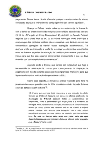 CÂMARA DOS DEPUTADOS
99
pagamento. Dessa forma, ficaria afastada qualquer caracterização de atraso,
concessão de prazo e financiamento para pagamento dos valores apurados”.
Diverge a Defesa, ainda, sobre o enquadramento da transação
com o Banco do Brasil no conceito de operação de crédito estabelecido pelo art.
29, III, da LRF e pelo art. 29 da Resolução nº 43, de 2001, do Senado Federal.
Registra que a parte final do art. 29 da citada Resolução deixa claro que a
enumeração dos negócios jurídicos não é exaustiva, pois também devem ser
consideradas operações de crédito “outras operações assemelhadas”. Tal
abertura impõe ao intérprete a tarefa de investigar os elementos semelhantes
entre as diversas espécies de operação de crédito expressamente previstas no
inciso para que lhe seja possível compreender precisamente o que se deve
entender por “outras operações assemelhadas”.
Assinala ainda a Defesa que parece ser indiscutível que haja a
necessidade de celebração de contrato para o cumprimento de obrigação de
pagamento em moeda corrente (assunção de compromisso financeiro) para que
fique caracterizada a realização de operação de crédito.
Sobre esse aspecto, a minuciosa análise realizada pelo TCU no
processo das contas presidenciais de 2014 consolida a visão daquele Tribunal
sobre as transações em comento42
:
“18. É certo que nem toda dívida relaciona-se a uma operação de crédito.
Contudo, as dívidas do Tesouro com os bancos oficiais, destacadas na
fiscalização do Tribunal, possuem todas as características de
empréstimo, como a permanência por longo prazo e a incidência de
encargos. Afinal, representam a assunção, pelos bancos, de compromissos de
terceiro (a União), quando eles deveriam, em vez de custear a despesa
pública, canalizar seus recursos para transações com o setor privado
normalmente previstas nas suas carteiras de negócios, que lhes renderiam
juros. Ou seja, os bancos estão tendo que cortar parte das suas
disponibilidades para empréstimos tradicionais, a fim de poder emprestar
para o Tesouro.” (grifo nosso)
42
Acórdão nº 2.461, de 7 de outubro de 2015, nos autos do processo 005.335/2015-9, que emitiu parecer sobre as
contas da Presidente da República relativas ao exercício de 2014.
 