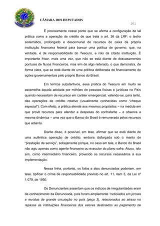 CÂMARA DOS DEPUTADOS
101
É precisamente nesse ponto que se afirma a configuração de tal
prática como a operação de crédito de que trata o art. 36 da LRF: o lastro
sistemático, prolongado e descomunal de recursos do caixa da própria
instituição financeira federal para bancar uma política de governo, que, na
verdade, é de responsabilidade do Tesouro, e não da citada instituição. É
importante frisar, mais uma vez, que não se está diante de descasamentos
pontuais de fluxos financeiros, mas sim de algo reiterado, o que demonstra, de
forma clara, que se está diante de uma política deliberada de financiamento de
ações governamentais pelo próprio Banco do Brasil.
Em termos substantivos, essa prática do Tesouro em muito se
assemelha àquela adotada por milhões de pessoas físicas e jurídicas no País
quando necessitam de recursos em caráter emergencial, valendo-se, para tanto,
das operações de crédito rotativo (usualmente conhecidas como “cheque
especial”). Com efeito, a prática atende aos mesmos propósitos – na medida em
que provê recursos para atender a despesas do contratante – e observa a
mesma dinâmica – uma vez que o Banco do Brasil é remunerado pelos recursos
que adianta.
Diante disso, é possível, em tese, afirmar que se está diante de
uma autêntica operação de crédito, embora disfarçada sob o manto de
“prestação de serviço”, sobejamente porque, no caso em tela, o Banco do Brasil
não agiu apenas como agente financeiro ou executor do plano safra. Atuou, isto
sim, como intermediário financeiro, provendo os recursos necessários à sua
implementação.
Nessa linha, portanto, os fatos e atos denunciados poderiam, em
tese, tipificar o crime de responsabilidade previsto no art. 11, item 3, da Lei nº
1.079, de 1950.
Os Denunciantes assentam que os indícios de irregularidades eram
de conhecimento da Denunciada, pois foram amplamente “noticiados em jornais
e revistas de grande circulação no país (peça 3), relacionados ao atraso no
repasse às instituições financeiras dos valores destinados ao pagamento de
 