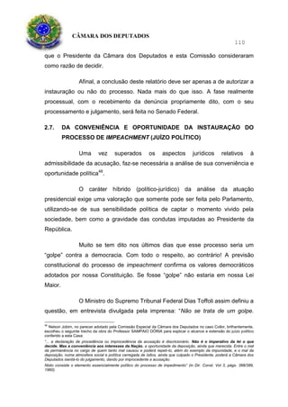 CÂMARA DOS DEPUTADOS
110
que o Presidente da Câmara dos Deputados e esta Comissão consideraram
como razão de decidir.
Afinal, a conclusão deste relatório deve ser apenas a de autorizar a
instauração ou não do processo. Nada mais do que isso. A fase realmente
processual, com o recebimento da denúncia propriamente dito, com o seu
processamento e julgamento, será feita no Senado Federal.
2.7. DA CONVENIÊNCIA E OPORTUNIDADE DA INSTAURAÇÃO DO
PROCESSO DE IMPEACHMENT (JUÍZO POLÍTICO)
Uma vez superados os aspectos jurídicos relativos à
admissibilidade da acusação, faz-se necessária a análise de sua conveniência e
oportunidade política48
.
O caráter híbrido (político-jurídico) da análise da atuação
presidencial exige uma valoração que somente pode ser feita pelo Parlamento,
utilizando-se de sua sensibilidade política de captar o momento vivido pela
sociedade, bem como a gravidade das condutas imputadas ao Presidente da
República.
Muito se tem dito nos últimos dias que esse processo seria um
“golpe” contra a democracia. Com todo o respeito, ao contrário! A previsão
constitucional do processo de impeachment confirma os valores democráticos
adotados por nossa Constituição. Se fosse “golpe” não estaria em nossa Lei
Maior.
O Ministro do Supremo Tribunal Federal Dias Toffoli assim definiu a
questão, em entrevista divulgada pela imprensa: “Não se trata de um golpe.
48
Nelson Jobim, no parecer adotado pela Comissão Especial da Câmara dos Deputados no caso Collor, brilhantemente,
escolheu o seguinte trecho da obra do Professor SAMPAIO DÓRIA para explicar o alcance e extensão do juízo político
conferido a esta Casa:
“... a declaração de procedência ou improcedência da acusação é discricionário. Não é o imperativo da lei o que
decide. Mas a conveniência aos interesses da Nação, a oportunidade da deposição, ainda que merecida. Entre o mal
da permanência no cargo de quem tanto mal causou e poderá repeti-lo, além do exemplo da impunidade, e o mal da
deposição, numa atmosfera social e política carregada de ódios, ainda que culpado o Presidente, poderá a Câmara dos
Deputados isentá-lo do julgamento, dando por improcedente a acusação.
Nisto consiste o elemento essencialmente político do processo de impedimento” (in Dir. Const. Vol 3, págs. 388/389,
1960).
 