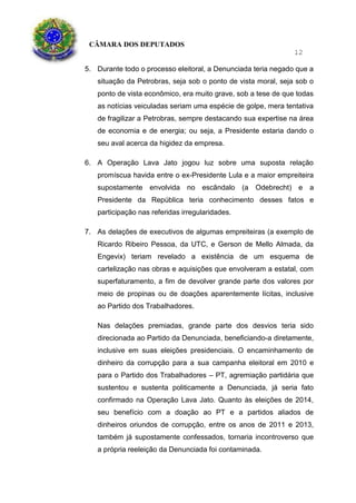 CÂMARA DOS DEPUTADOS
12
5. Durante todo o processo eleitoral, a Denunciada teria negado que a
situação da Petrobras, seja sob o ponto de vista moral, seja sob o
ponto de vista econômico, era muito grave, sob a tese de que todas
as notícias veiculadas seriam uma espécie de golpe, mera tentativa
de fragilizar a Petrobras, sempre destacando sua expertise na área
de economia e de energia; ou seja, a Presidente estaria dando o
seu aval acerca da higidez da empresa.
6. A Operação Lava Jato jogou luz sobre uma suposta relação
promíscua havida entre o ex-Presidente Lula e a maior empreiteira
supostamente envolvida no escândalo (a Odebrecht) e a
Presidente da República teria conhecimento desses fatos e
participação nas referidas irregularidades.
7. As delações de executivos de algumas empreiteiras (a exemplo de
Ricardo Ribeiro Pessoa, da UTC, e Gerson de Mello Almada, da
Engevix) teriam revelado a existência de um esquema de
cartelização nas obras e aquisições que envolveram a estatal, com
superfaturamento, a fim de devolver grande parte dos valores por
meio de propinas ou de doações aparentemente lícitas, inclusive
ao Partido dos Trabalhadores.
Nas delações premiadas, grande parte dos desvios teria sido
direcionada ao Partido da Denunciada, beneficiando-a diretamente,
inclusive em suas eleições presidenciais. O encaminhamento de
dinheiro da corrupção para a sua campanha eleitoral em 2010 e
para o Partido dos Trabalhadores – PT, agremiação partidária que
sustentou e sustenta politicamente a Denunciada, já seria fato
confirmado na Operação Lava Jato. Quanto às eleições de 2014,
seu benefício com a doação ao PT e a partidos aliados de
dinheiros oriundos de corrupção, entre os anos de 2011 e 2013,
também já supostamente confessados, tornaria incontroverso que
a própria reeleição da Denunciada foi contaminada.
 