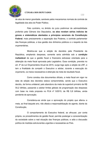 CÂMARA DOS DEPUTADOS
122
de atos de menor gravidade, sanáveis pelos mecanismos normais de controle de
legalidade dos atos do Poder Público.
Pelo contrário, no âmbito do juízo preliminar de admissibilidade
proferido pela Câmara dos Deputados, os atos revelam sérios indícios de
graves e sistemáticos atentados a princípios sensíveis da Constituição
Federal, mais precisamente a separação dos Poderes, o controle parlamentar
das finanças públicas, a boa gestão dos dinheiros públicos e o respeito às leis
orçamentárias.
Mostrou-se que a edição de decretos pela Presidente da
República, ampliando despesas, somente seria admitida sob a condição
inafastável de que a gestão fiscal e financeira estivesse orientada para a
obtenção da meta fiscal aprovada pelo Legislativo. Essa condição, prevista no
art. 4º da Lei Orçamentária Anual de 2015, surge logo após a edição da LRF, e
tem a finalidade de compelir o Executivo a adotar, durante a execução do
orçamento, os meios necessários à obtenção da meta de resultado fiscal.
Como constou dos documentos oficiais, a meta fiscal em vigor na
data de edição dos decretos estava comprometida, sendo que o Executivo
decidiu, de forma unilateral, pelo abandono da meta de superávit primário de R$
55,2 bilhões, passando a adotar limites globais de programação das despesas
com base na meta proposta no PLN nº 5/2015, de R$ 5,8 bilhões, ainda
pendente de aprovação.
Considerou-se ainda que a aprovação do projeto que alterou a
meta, ao final daquele ano, não afasta a responsabilização do agente, diante da
Constituição.
O comportamento do Executivo federal, ao afrouxar, por conta
própria, os procedimentos de gestão fiscal, permite postergar a conscientização
da sociedade sobre a real situação das finanças públicas, e adia a discussão
política de medidas estruturantes urgentes e necessárias ao País.
 
