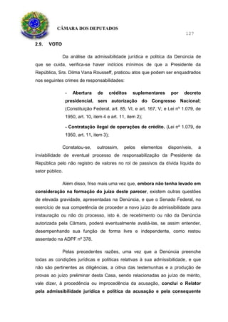 CÂMARA DOS DEPUTADOS
127
2.9. VOTO
Da análise da admissibilidade jurídica e politica da Denúncia de
que se cuida, verifica-se haver indícios mínimos de que a Presidente da
República, Sra. Dilma Vana Rousseff, praticou atos que podem ser enquadrados
nos seguintes crimes de responsabilidades:
- Abertura de créditos suplementares por decreto
presidencial, sem autorização do Congresso Nacional;
(Constituição Federal, art. 85, VI, e art. 167, V; e Lei nº 1.079, de
1950, art. 10, item 4 e art. 11, item 2);
- Contratação ilegal de operações de crédito. (Lei nº 1.079, de
1950, art. 11, item 3);
Constatou-se, outrossim, pelos elementos disponíveis, a
inviabilidade de eventual processo de responsabilização da Presidente da
República pelo não registro de valores no rol de passivos da dívida líquida do
setor público.
Além disso, friso mais uma vez que, embora não tenha levado em
consideração na formação do juízo deste parecer, existem outras questões
de elevada gravidade, apresentadas na Denúncia, e que o Senado Federal, no
exercício de sua competência de proceder a novo juízo de admissibilidade para
instauração ou não do processo, isto é, de recebimento ou não da Denúncia
autorizada pela Câmara, poderá eventualmente avaliá-las, se assim entender,
desempenhando sua função de forma livre e independente, como restou
assentado na ADPF nº 378.
Pelas precedentes razões, uma vez que a Denúncia preenche
todas as condições jurídicas e políticas relativas à sua admissibilidade, e que
não são pertinentes as diligências, a oitiva das testemunhas e a produção de
provas ao juízo preliminar desta Casa, sendo relacionadas ao juízo de mérito,
vale dizer, à procedência ou improcedência da acusação, conclui o Relator
pela admissibilidade jurídica e política da acusação e pela consequente
 